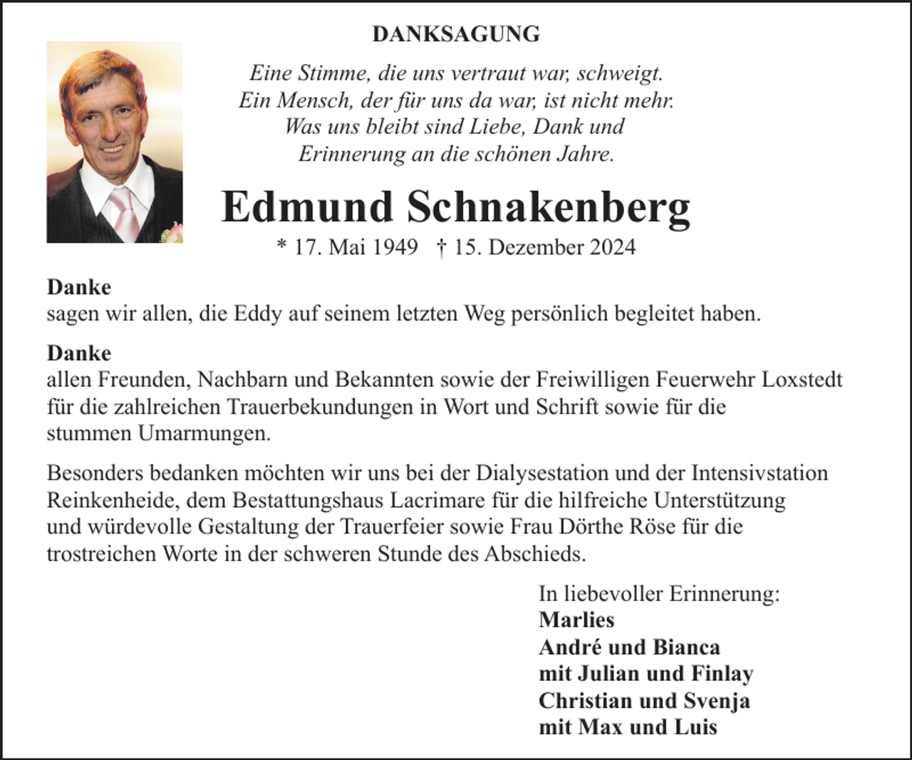 <p>DANKSAGUNG<br />Eine Stimme, die uns vertraut war, schweigt.<br />Ein Mensch, der für uns da war, ist nicht mehr.<br />Was uns bleibt sind Liebe, Dank und<br />Erinnerung an die schönen Jahre.</p><p>Edmund Schnakenberg<br />* 17. Mai 1949 † 15. Dezember 2024</p><p>Danke<br />sagen wir allen, die Eddy auf seinem letzten Weg persönlich begleitet haben.<br />Danke<br />allen Freunden, Nachbarn und Bekannten sowie der Freiwilligen Feuerwehr Loxstedt<br />für die zahlreichen Trauerbekundungen in Wort und Schrift sowie für die<br />stummen Umarmungen.<br />Besonders bedanken möchten wir uns bei der Dialysestation und der Intensivstation<br />Reinkenheide, dem Bestattungshaus Lacrimare für die hilfreiche Unterstützung<br />und würdevolle Gestaltung der Trauerfeier sowie Frau Dörthe Röse für die<br />trostreichen Worte in der schweren Stunde des Abschieds.<br />In liebevoller Erinnerung:<br />Marlies<br />André und Bianca<br />mit Julian und Finlay<br />Christian und Svenja<br />mit Max und Luis</p>