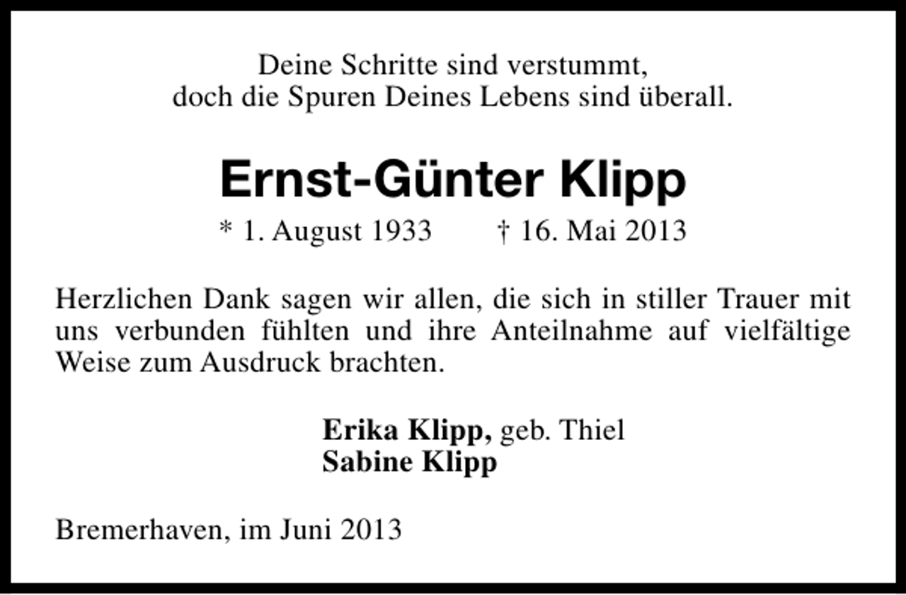 <p>Deine Schritte sind verstummt,<br />doch die Spuren Deines Lebens sind überall.</p><p>Ernst-Günter Klipp</p><p>* 1. August 1933</p><p>† 16. Mai 2013</p><p>Herzlichen Dank sagen wir allen, die sich in stiller Trauer mit<br />uns verbunden fühlten und ihre Anteilnahme auf vielfältige<br />Weise zum Ausdruck brachten.<br />Erika Klipp, geb. Thiel<br />Sabine Klipp<br />Bremerhaven, im Juni 2013</p>