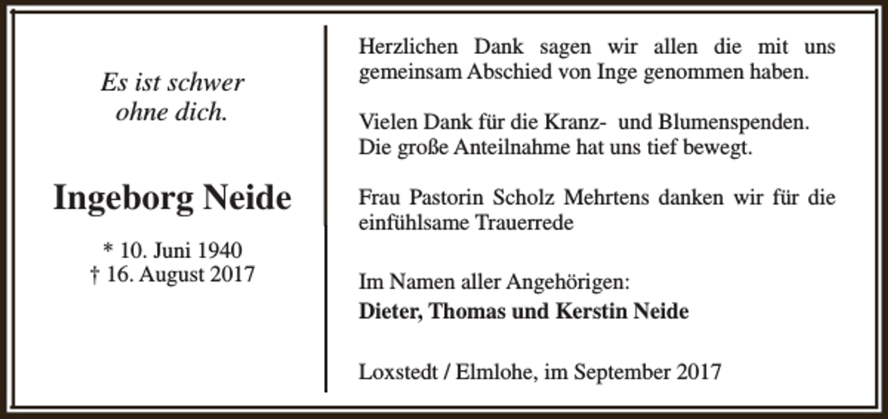 <p>Es ist schwer<br />ohne dich.</p><p>Ingeborg Neide<br />* 10. Juni 1940<br />† 16. August 2017</p><p>Herzlichen Dank sagen wir allen die mit uns<br />gemeinsam Abschied von Inge genommen haben.<br />Vielen Dank für die Kranz- und Blumenspenden.<br />Die große Anteilnahme hat uns tief bewegt.<br />Frau Pastorin Scholz Mehrtens danken wir für die<br />einfühlsame Trauerrede<br />Im Namen aller Angehörigen:<br />Dieter, Thomas und Kerstin Neide<br />Loxstedt / Elmlohe, im September 2017</p>