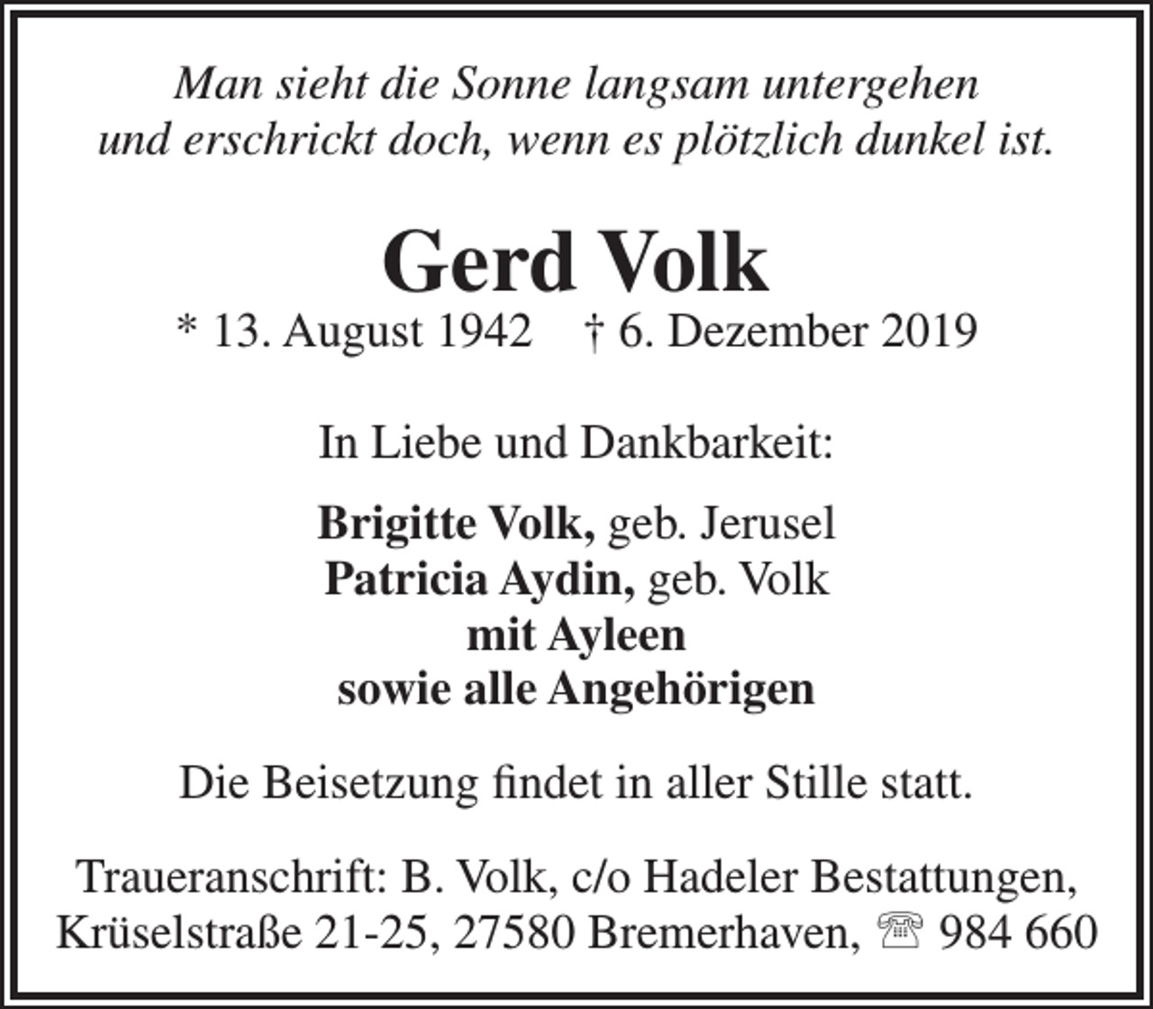<p>Man sieht die Sonne langsam untergehen<br />und erschrickt doch, wenn es plötzlich dunkel ist.</p><p>Gerd Volk</p><p>* 13. August 1942</p><p>† 6. Dezember 2019</p><p>In Liebe und Dankbarkeit:<br />Brigitte Volk, geb. Jerusel<br />Patricia Aydin, geb. Volk<br />mit Ayleen<br />sowie alle Angehörigen<br />Die Beisetzung ﬁndet in aller Stille statt.<br />Traueranschrift: B. Volk, c/o Hadeler Bestattungen,<br />Krüselstraße 21-25, 27580 Bremerhaven,  984 660</p>