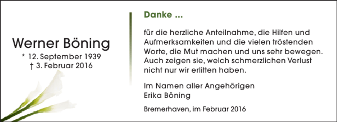 <p>Danke ...</p><p>Werner Böning<br />* 12. September 1939<br />† 3. Februar 2016</p><p>für die herzliche Anteilnahme, die Hilfen und<br />Aufmerksamkeiten und die vielen tröstenden<br />Worte, die Mut machen und uns sehr bewegen.<br />Auch zeigen sie, welch schmerzlichen Verlust<br />nicht nur wir erlitten haben.<br />Im Namen aller Angehörigen<br />Erika Böning<br />Bremerhaven, im Februar 2016</p>