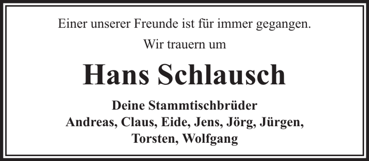 <p>Einer unserer Freunde ist für immer gegangen.<br />Wir trauern um</p><p>Hans Schlausch<br />Deine Stammtischbrüder<br />Andreas, Claus, Eide, Jens, Jörg, Jürgen,<br />Torsten, Wolfgang</p>