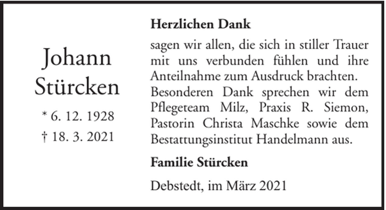<p>Johann<br />Stürcken<br />* 6. 12. 1928<br />† 18. 3. 2021</p><p>Herzlichen Dank<br />sagen wir allen, die sich in stiller Trauer<br />mit uns verbunden fühlen und ihre<br />Anteilnahme zum Ausdruck brachten.<br />Besonderen Dank sprechen wir dem<br />Pflegeteam Milz, Praxis R. Siemon,<br />Pastorin Christa Maschke sowie dem<br />Bestattungsinstitut Handelmann aus.<br />Familie Stürcken<br />Debstedt, im März 2021</p>
