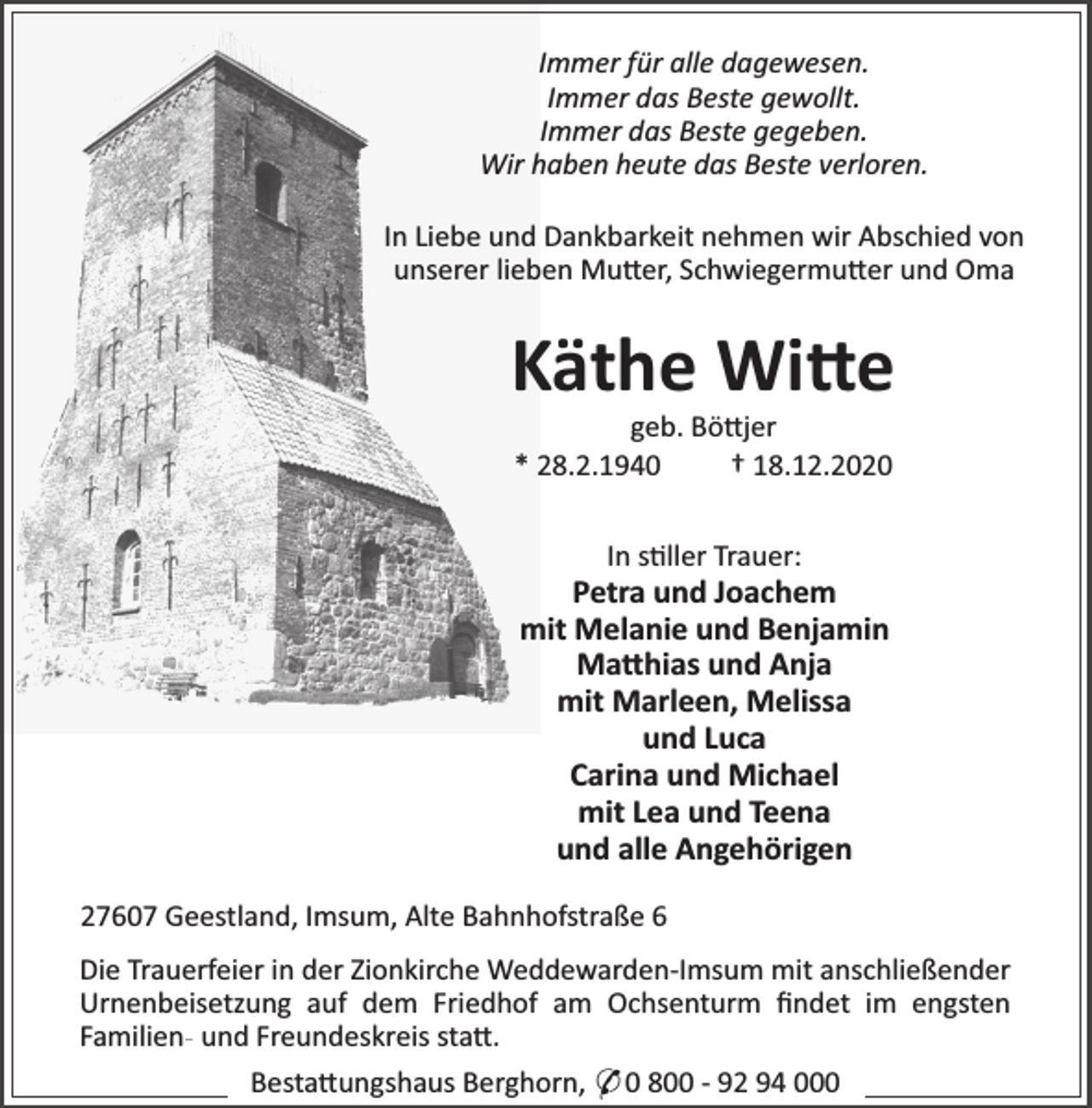 <p>Immer für alle dagewesen.<br />Immer das Beste gewollt.<br />Immer das Beste gegeben.<br />Wir haben heute das Beste verloren.<br />In Liebe und Dankbarkeit nehmen wir Abschied von<br />unserer lieben Mu er, Schwiegermu er und Oma</p><p>Käthe Wi e<br />geb. Bö jer<br />* 28.2.1940<br />† 18.12.2020<br />In s ller Trauer:</p><p>Petra und Joachem<br />mit Melanie und Benjamin<br />Ma hias und Anja<br />mit Marleen, Melissa<br />und Luca<br />Carina und Michael<br />mit Lea und Teena<br />und alle Angehörigen<br />27607 Geestland, Imsum, Alte Bahnhofstraße 6<br />Die Trauerfeier in der Zionkirche Weddewarden-Imsum mit anschließender<br />Urnenbeisetzung auf dem Friedhof am Ochsenturm ﬁndet im engsten<br />Familien- und Freundeskreis sta .<br />Besta ungshaus Berghorn, * 0 800 - 92 94 000</p>