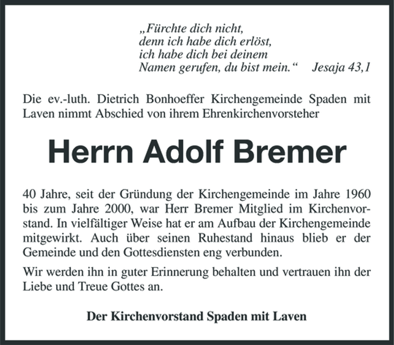 <p>„Fürchte dich nicht, denn ich habe dich erlöst, ich habe dich bei deinem Namen gerufen, du bist mein.“</p><p>Jesaja 43,1</p><p>Die ev.-luth. Dietrich Bonhoeffer Kirchengemeinde Spaden mit Laven nimmt Abschied von ihrem Ehrenkirchenvorsteher</p><p>Herrn Adolf Bremer<br />40 Jahre, seit der Gründung der Kirchengemeinde im Jahre 1960 bis zum Jahre 2000, war Herr Bremer Mitglied im Kirchenvorstand. In vielfältiger Weise hat er am Aufbau der Kirchengemeinde mitgewirkt. Auch über seinen Ruhestand hinaus blieb er der Gemeinde und den Gottesdiensten eng verbunden. Wir werden ihn in guter Erinnerung behalten und vertrauen ihn der Liebe und Treue Gottes an. Der Kirchenvorstand Spaden mit Laven</p>