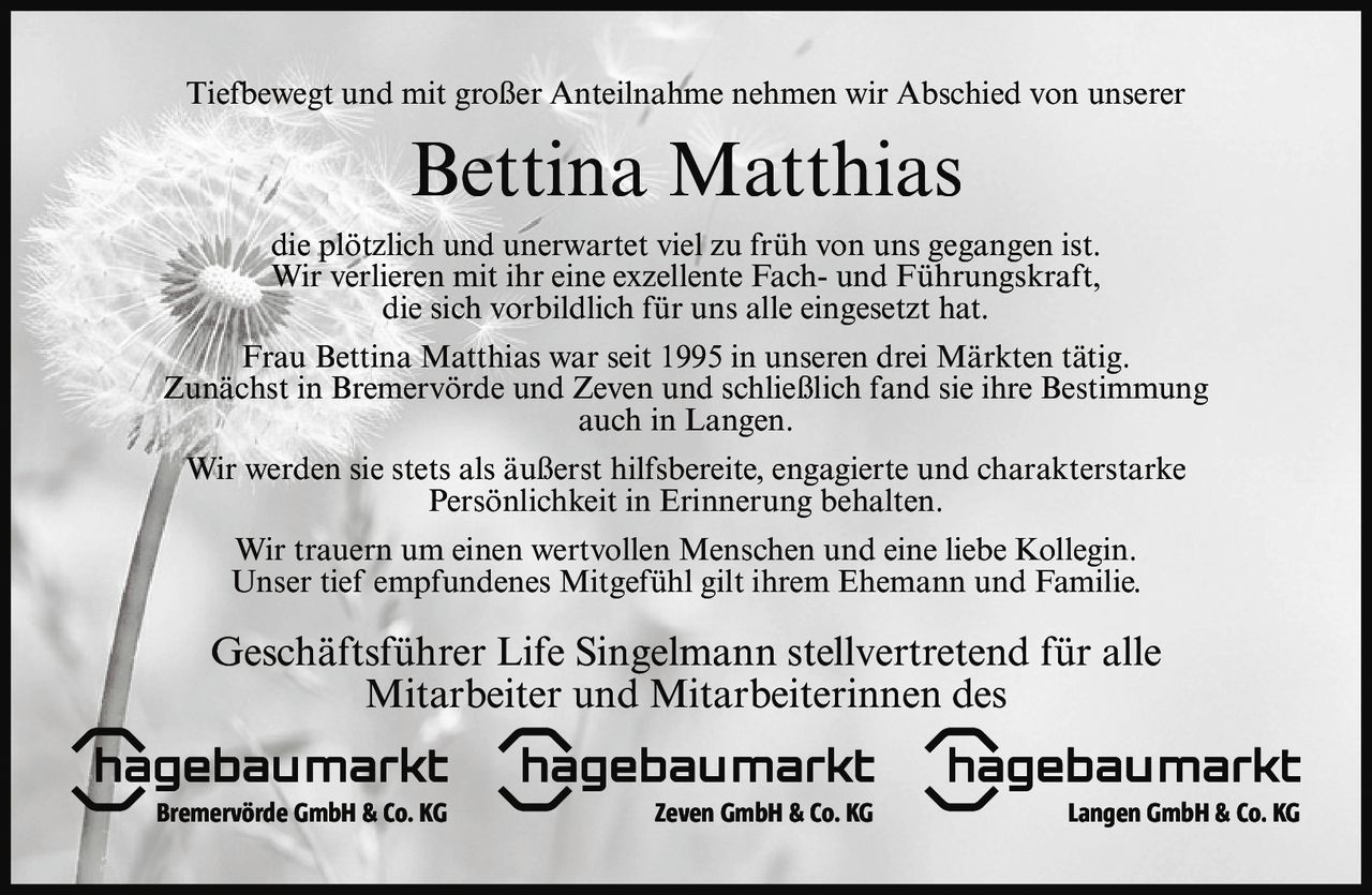 <p>Tiefbewegt und mit großer Anteilnahme nehmen wir Abschied von unserer</p>

<p>Bettina Matthias</p>

<p>die plötzlich und unerwartet viel zu früh von uns gegangen ist. Wir verlieren mit ihr eine exzellente Fach- und Führungskraft, die sich vorbildlich für uns alle eingesetzt hat.</p>

<p>Frau Bettina Matthias war seit 1995 in unseren drei Märkten tätig. Zunächst in Bremervörde und Zeven und schließlich fand sie ihre Bestimmung auch in Langen.</p>

<p>Wir werden sie stets als äußerst hilfsbereite, engagierte und charakterstarke Persönlichkeit in Erinnerung behalten.</p>

<p>Wir trauern um einen wertvollen Menschen und eine liebe Kollegin. Unser tief empfundenes Mitgefühl gilt ihrem Ehemann und Familie.</p>

<p>Geschäftsführer Life Singelmann stellvertretend für alle Mitarbeiter und Mitarbeiterinnen des<br>Bremervörde GmbH & Co. KG Zeven GmbH & Co. KG Langen GmbH & Co. KG</p>