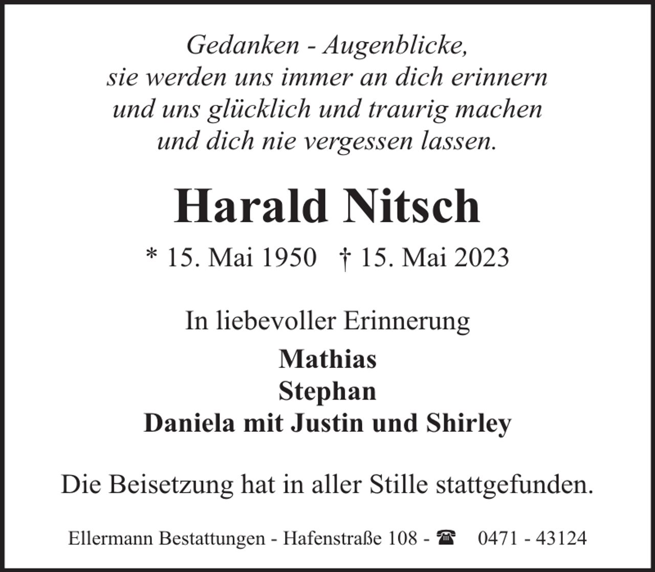 <p>Gedanken - Augenblicke,<br />sie werden uns immer an dich erinnern<br />und uns glücklich und traurig machen<br />und dich nie vergessen lassen.</p><p>Harald Nitsch<br />* 15. Mai 1950 † 15. Mai 2023<br />In liebevoller Erinnerung<br />Mathias<br />Stephan<br />Daniela mit Justin und Shirley<br />Die Beisetzung hat in aller Stille stattgefunden.<br />Ellermann Bestattungen - Hafenstraße 108 - (</p><p>0471 - 43124</p>