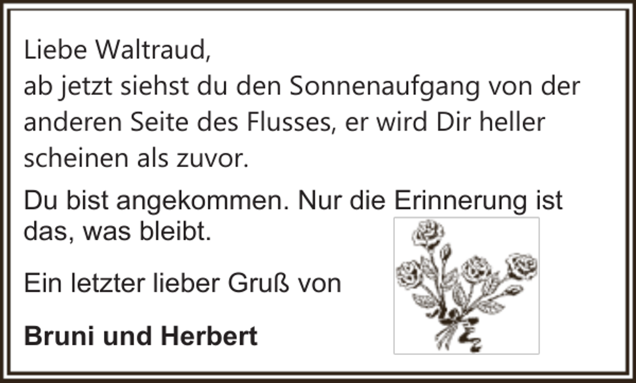 <p>Liebe Waltraud,<br />ab jetzt siehst du den Sonnenaufgang von der<br />anderen Seite des Flusses, er wird Dir heller<br />scheinen als zuvor.<br />Du bist angekommen. Nur die Erinnerung ist<br />das, was bleibt.<br />Ein letzter lieber Gruß von<br />Bruni und Herbert</p>