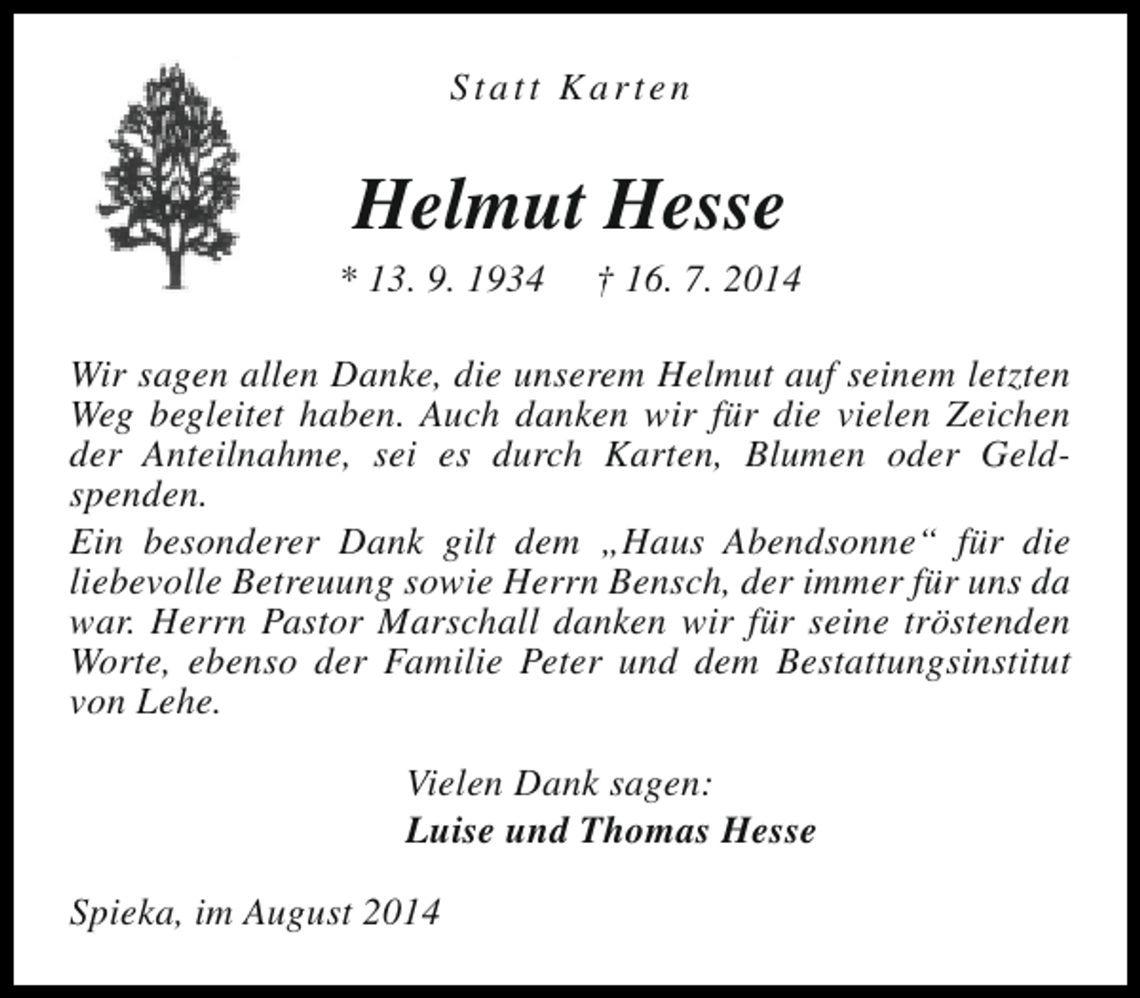 <p>Statt Karten</p><p>Helmut Hesse</p><p>* 13. 9. 1934</p><p>† 16. 7. 2014</p><p>Wir sagen allen Danke, die unserem Helmut auf seinem letzten<br />Weg begleitet haben. Auch danken wir für die vielen Zeichen<br />der Anteilnahme, sei es durch Karten, Blumen oder Geldspenden.<br />Ein besonderer Dank gilt dem „Haus Abendsonne“ für die<br />liebevolle Betreuung sowie Herrn Bensch, der immer für uns da<br />war. Herrn Pastor Marschall danken wir für seine tröstenden<br />Worte, ebenso der Familie Peter und dem Bestattungsinstitut<br />von Lehe.<br />Vielen Dank sagen:<br />Luise und Thomas Hesse<br />Spieka, im August 2014</p>