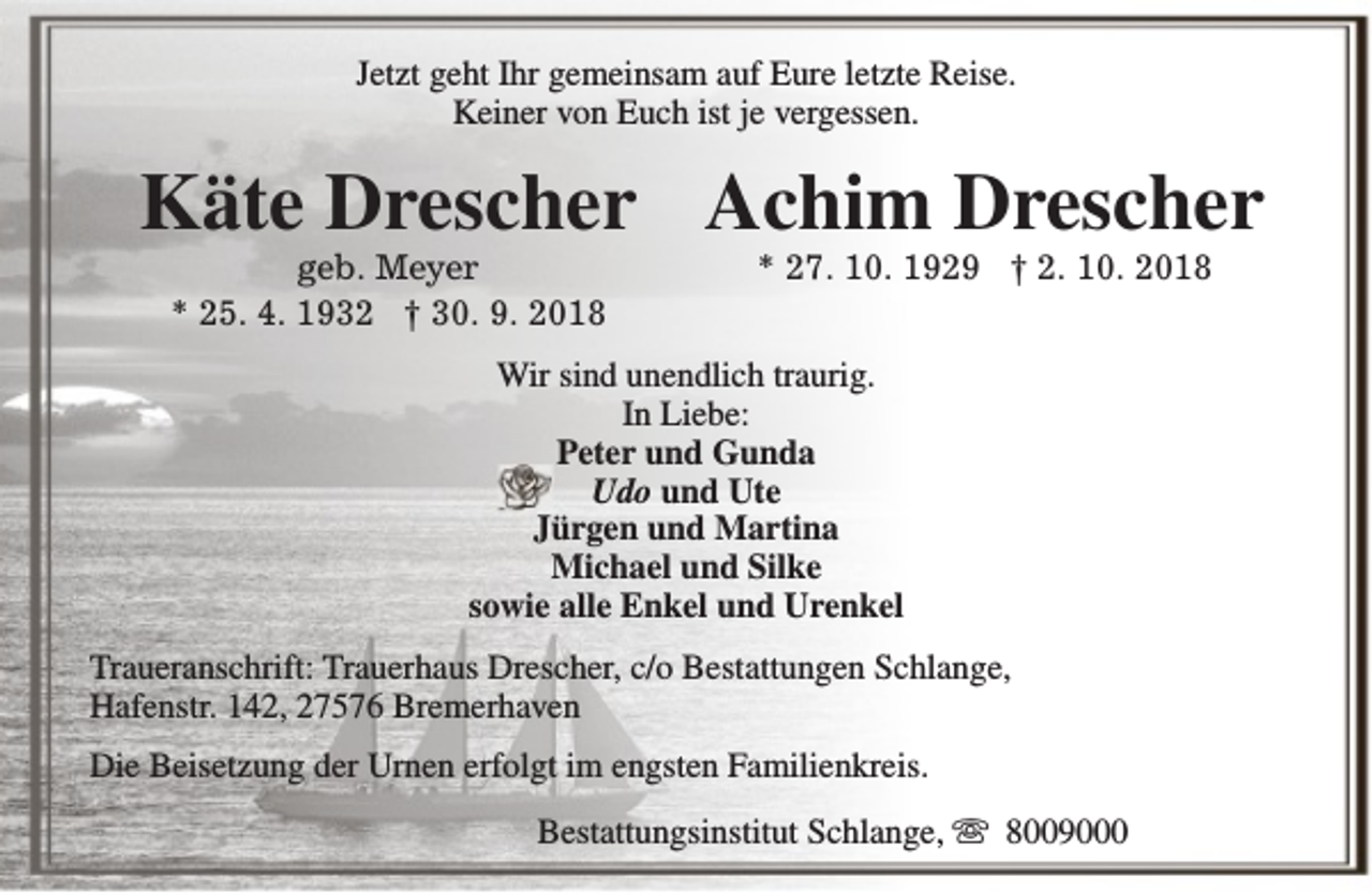 <p>Jetzt geht Ihr gemeinsam auf Eure letzte Reise.<br />Keiner von Euch ist je vergessen.</p>
<p>Käte Drescher Achim Drescher<br />geb. Meyer<br />* 25. 4. 1932 † 30. 9. 2018</p>
<p>* 27. 10. 1929 † 2. 10. 2018</p>
<p>Wir sind unendlich traurig.<br />In Liebe:<br />Peter und Gunda<br />Udo und Ute<br />Jürgen und Martina<br />Michael und Silke<br />sowie alle Enkel und Urenkel<br />Traueranschrift: Trauerhaus Drescher, c/o Bestattungen Schlange,<br />Hafenstr. 142, 27576 Bremerhaven<br />Die Beisetzung der Urnen erfolgt im engsten Familienkreis.<br />Bestattungsinstitut Schlange, s 8009000</p>