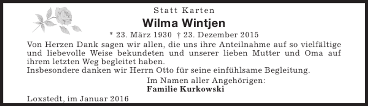 <p>S t a t t K a rt e n</p><p>Wilma Wintjen</p><p>* 23. März 1930 † 23. Dezember 2015<br />Von Herzen Dank sagen wir allen, die uns ihre Anteilnahme auf so vielfältige<br />und liebevolle Weise bekundeten und unserer lieben Mutter und Oma auf<br />ihrem letzten Weg begleitet haben.<br />Insbesondere danken wir Herrn Otto für seine einfühlsame Begleitung.<br />Im Namen aller Angehörigen:<br />Familie Kurkowski<br />Loxstedt, im Januar 2016</p>