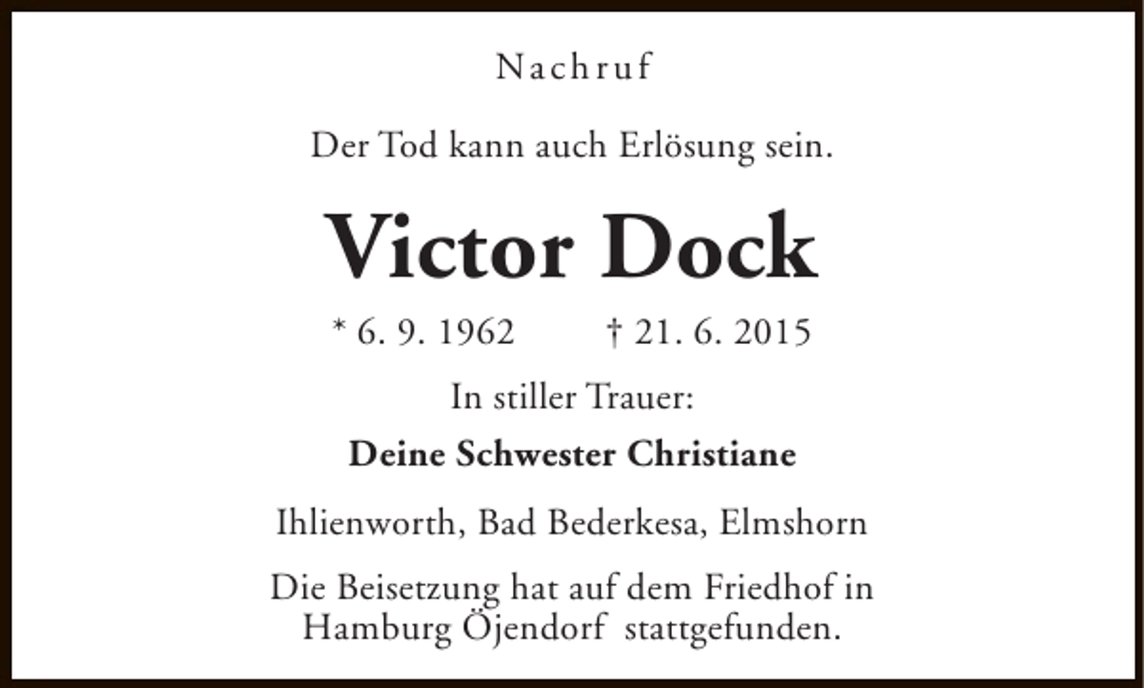 <p>Na c h r u f<br />Der Tod kann auch Erlösung sein.</p><p>Victor Dock<br />* 6. 9. 1962</p><p>† 21. 6. 2015</p><p>In stiller Trauer:<br />Deine Schwester Christiane<br />Ihlienworth, Bad Bederkesa, Elmshorn<br />Die Beisetzung hat auf dem Friedhof in<br />Hamburg Öjendorf stattgefunden.</p>