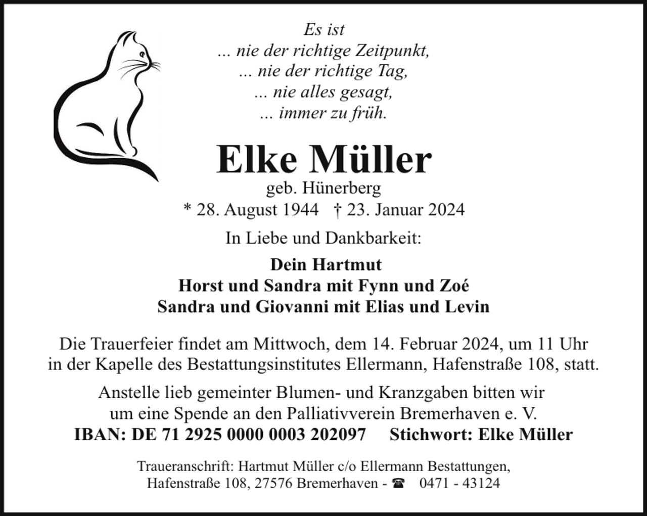 <p>Es ist<br />... nie der richtige Zeitpunkt,<br />... nie der richtige Tag,<br />... nie alles gesagt,<br />... immer zu früh.</p><p>Elke Müller</p><p>geb. Hünerberg<br />* 28. August 1944 † 23. Januar 2024<br />In Liebe und Dankbarkeit:<br />Dein Hartmut<br />Horst und Sandra mit Fynn und Zoé<br />Sandra und Giovanni mit Elias und Levin<br />Die Trauerfeier findet am Mittwoch, dem 14. Februar 2024, um 11 Uhr<br />in der Kapelle des Bestattungsinstitutes Ellermann, Hafenstraße 108, statt.<br />Anstelle lieb gemeinter Blumen- und Kranzgaben bitten wir<br />um eine Spende an den Palliativverein Bremerhaven e. V.<br />IBAN: DE 71 2925 03 202097 Stichwort: Elke Müller<br />Traueranschrift: Hartmut Müller c/o Ellermann Bestattungen,<br />Hafenstraße 108, 27576 Bremerhaven - ( 0471 - 43124</p>