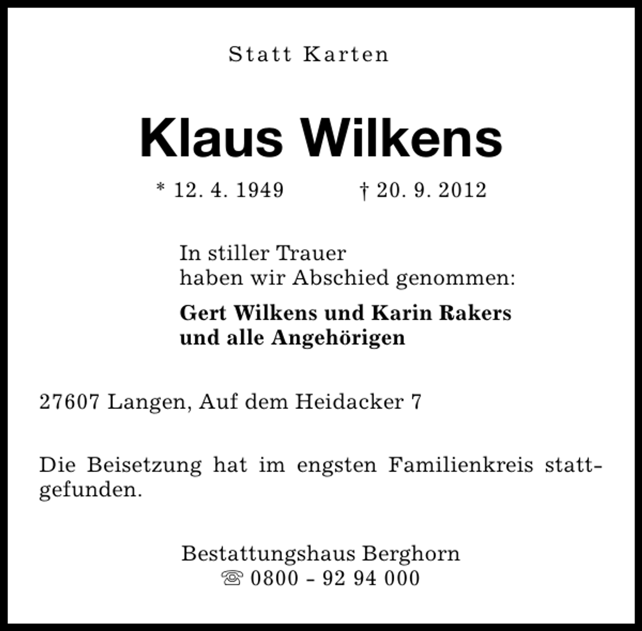 <p>S t a t t K a rt e n</p><p>Klaus Wilkens<br />* 12. 4. 1949</p><p>† 20. 9. 2012</p><p>In stiller Trauer<br />haben wir Abschied genommen:<br />Gert Wilkens und Karin Rakers<br />und alle Angehörigen<br />27607 Langen, Auf dem Heidacker 7<br />Die Beisetzung hat im engsten Familienkreis stattgefunden.<br />Bestattungshaus Berghorn<br />s 0800 - 92 94 000</p>