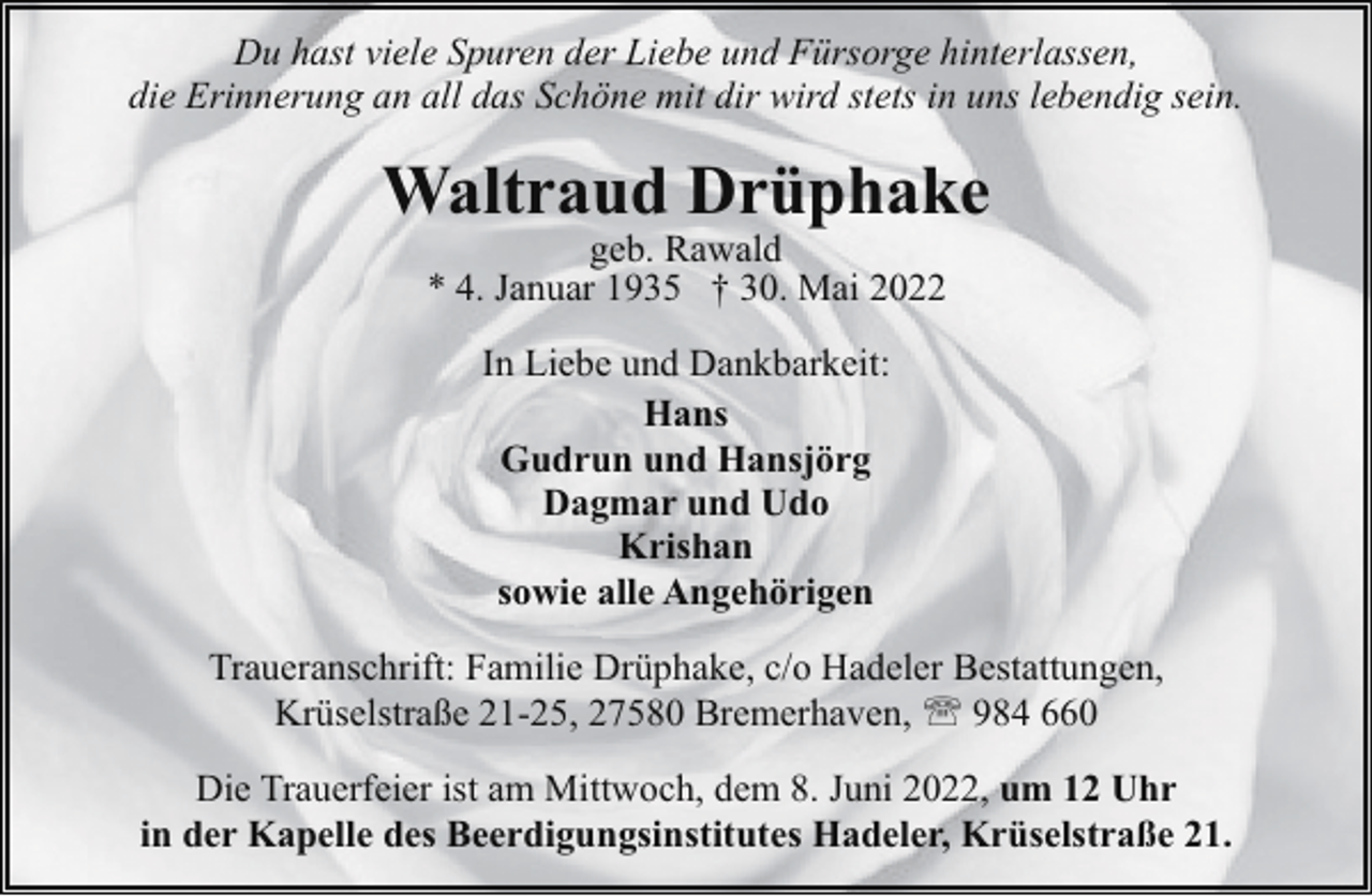 <p>Du hast viele Spuren der Liebe und Fürsorge hinterlassen,<br />die Erinnerung an all das Schöne mit dir wird stets in uns lebendig sein.</p><p>Waltraud Drüphake<br />geb. Rawald<br />* 4. Januar 1935 † 30. Mai 2022<br />In Liebe und Dankbarkeit:<br />Hans<br />Gudrun und Hansjörg<br />Dagmar und Udo<br />Krishan<br />sowie alle Angehörigen<br />Traueranschrift: Familie Drüphake, c/o Hadeler Bestattungen,<br />Krüselstraße 21-25, 27580 Bremerhaven, ' 984 660<br />Die Trauerfeier ist am Mittwoch, dem 8. Juni 2022, um 12 Uhr<br />in der Kapelle des Beerdigungsinstitutes Hadeler, Krüselstraße 21.</p>