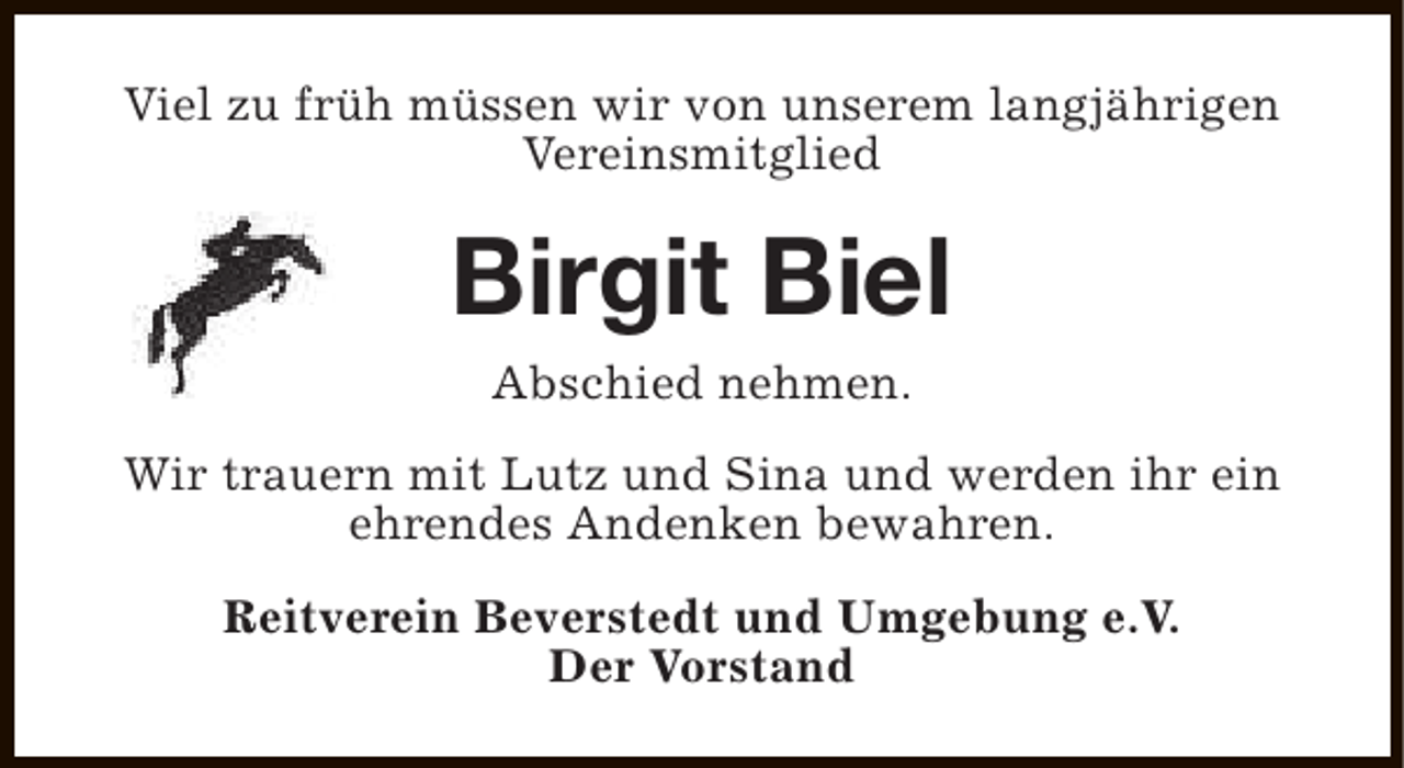 <p>Viel zu früh müssen wir von unserem langjährigen<br />Vereinsmitglied</p><p>Birgit Biel<br />Abschied nehmen.<br />Wir trauern mit Lutz und Sina und werden ihr ein<br />ehrendes Andenken bewahren.<br />Reitverein Beverstedt und Umgebung e.V.<br />Der Vorstand</p>