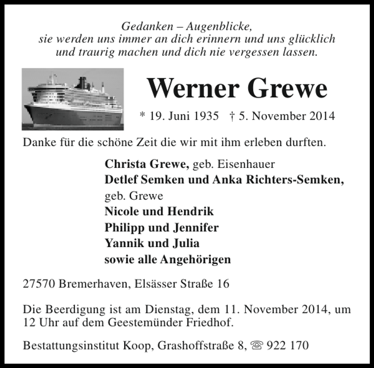 <p>Gedanken – Augenblicke,<br />sie werden uns immer an dich erinnern und uns glücklich<br />und traurig machen und dich nie vergessen lassen.</p><p>Werner Grewe</p><p>* 19. Juni 1935 † 5. November 2014<br />Danke für die schöne Zeit die wir mit ihm erleben durften.<br />Christa Grewe, geb. Eisenhauer<br />Detlef Semken und Anka Richters-Semken,<br />geb. Grewe<br />Nicole und Hendrik<br />Philipp und Jennifer<br />Yannik und Julia<br />sowie alle Angehörigen<br />27570 Bremerhaven, Elsässer Straße 16<br />Die Beerdigung ist am Dienstag, dem 11. November 2014, um<br />12 Uhr auf dem Geestemünder Friedhof.<br />Bestattungsinstitut Koop, Grashoffstraße 8, s 922 170</p>