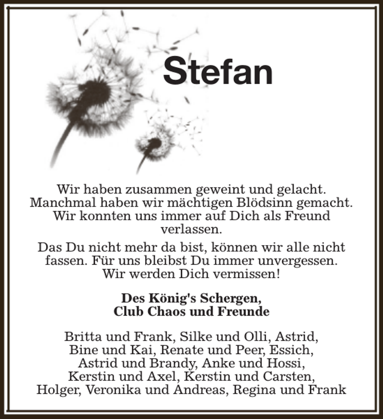 <p>Stefan<br />Wir haben zusammen geweint und gelacht.<br />Manchmal haben wir mächtigen Blödsinn gemacht.<br />Wir konnten uns immer auf Dich als Freund<br />verlassen.<br />Das Du nicht mehr da bist, können wir alle nicht<br />fassen. Für uns bleibst Du immer unvergessen.<br />Wir werden Dich vermissen!<br />Des König's Schergen,<br />Club Chaos und Freunde<br />Britta und Frank, Silke und Olli, Astrid,<br />Bine und Kai, Renate und Peer, Essich,<br />Astrid und Brandy, Anke und Hossi,<br />Kerstin und Axel, Kerstin und Carsten,<br />Holger, Veronika und Andreas, Regina und Frank</p>