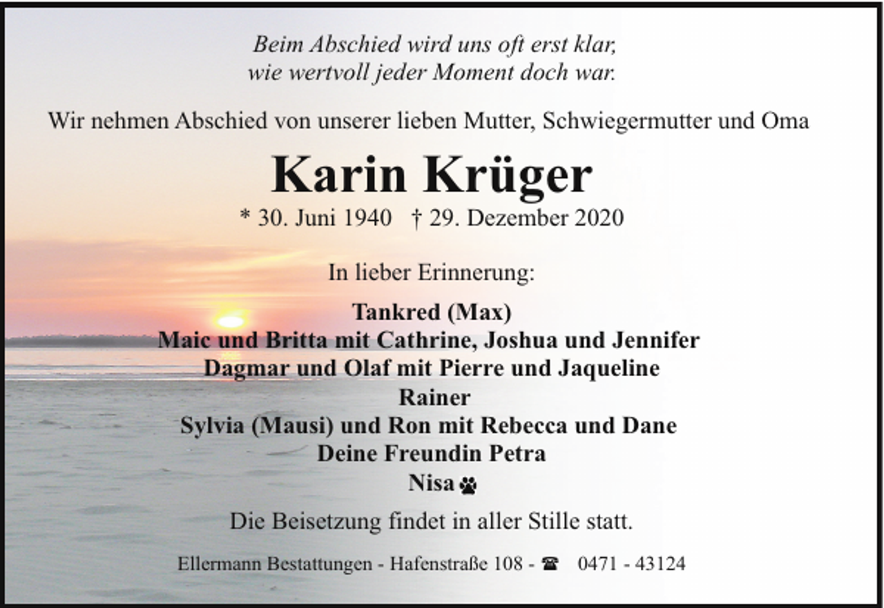 <p>Beim Abschied wird uns oft erst klar,<br />wie wertvoll jeder Moment doch war.<br />Wir nehmen Abschied von unserer lieben Mutter, Schwiegermutter und Oma</p><p>Karin Krüger</p><p>* 30. Juni 1940 † 29. Dezember 2020<br />In lieber Erinnerung:<br />Tankred (Max)<br />Maic und Britta mit Cathrine, Joshua und Jennifer<br />Dagmar und Olaf mit Pierre und Jaqueline<br />Rainer<br />Sylvia (Mausi) und Ron mit Rebecca und Dane<br />Deine Freundin Petra<br />Nisa<br />Die Beisetzung findet in aller Stille statt.<br />Ellermann Bestattungen - Hafenstraße 108 - ( 0471 - 43124</p>