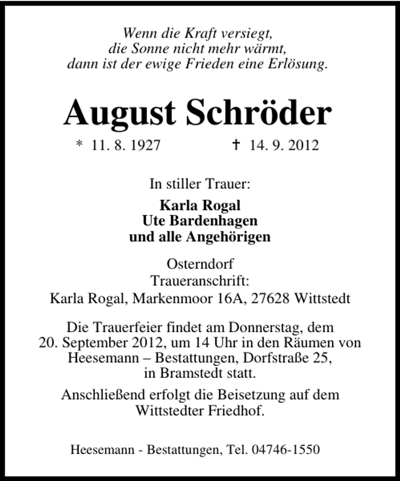 <p>Wenn die Kraft versiegt,<br />die Sonne nicht mehr wärmt,<br />dann ist der ewige Frieden eine Erlösung.</p><p>August Schröder<br />* 11. 8. 1927</p><p>14. 9. 2012</p><p>In stiller Trauer:<br />Karla Rogal<br />Ute Bardenhagen<br />und alle Angehörigen<br />Osterndorf<br />Traueranschrift:<br />Karla Rogal, Markenmoor 16A, 27628 Wittstedt<br />Die Trauerfeier findet am Donnerstag, dem<br />20. September 2012, um 14 Uhr in den Räumen von<br />Heesemann – Bestattungen, Dorfstraße 25,<br />in Bramstedt statt.<br />Anschließend erfolgt die Beisetzung auf dem<br />Wittstedter Friedhof.<br />Heesemann - Bestattungen, Tel. 04746-1550</p>
