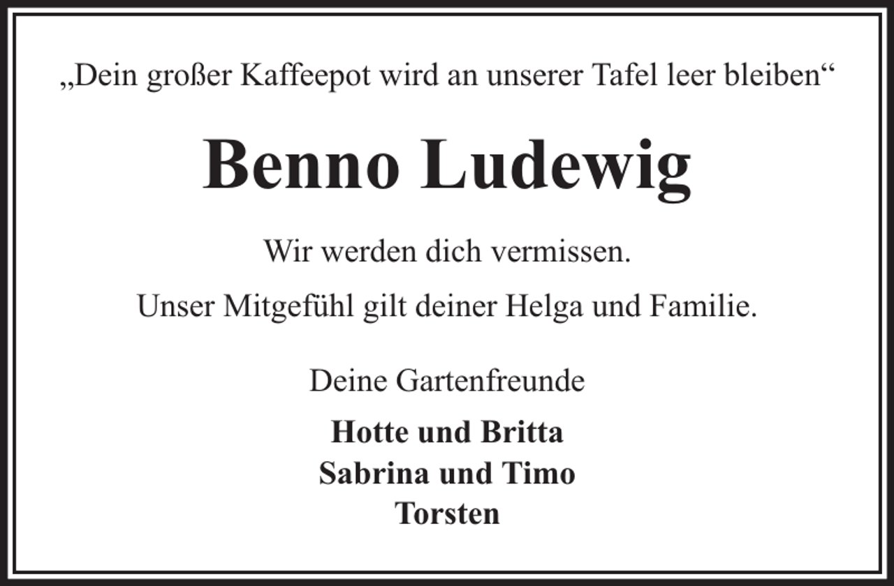 <p>„Dein großer Kaffeepot wird an unserer Tafel leer bleiben“</p><p>Benno Ludewig<br />Wir werden dich vermissen.<br />Unser Mitgefühl gilt deiner Helga und Familie.<br />Deine Gartenfreunde<br />Hotte und Britta<br />Sabrina und Timo<br />Torsten</p>