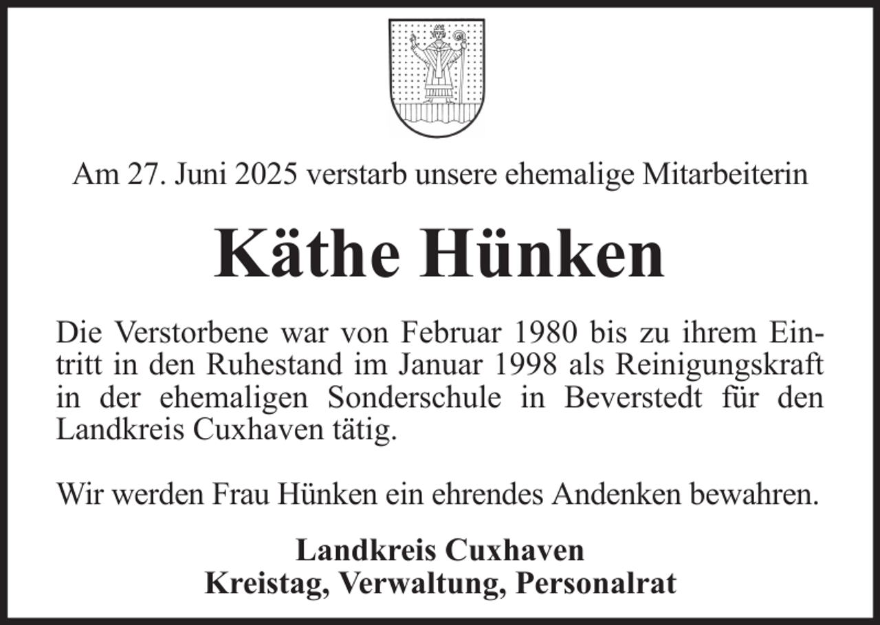 <p>Am 27. Juni 2025 verstarb unsere ehemalige Mitarbeiterin</p><p>Käthe Hünken<br />Die Verstorbene war von Februar 1980 bis zu ihrem Eintritt in den Ruhestand im Januar 1998 als Reinigungskraft<br />in der ehemaligen Sonderschule in Beverstedt für den<br />Landkreis Cuxhaven tätig.<br />Wir werden Frau Hünken ein ehrendes Andenken bewahren.<br />Landkreis Cuxhaven<br />Kreistag, Verwaltung, Personalrat</p>