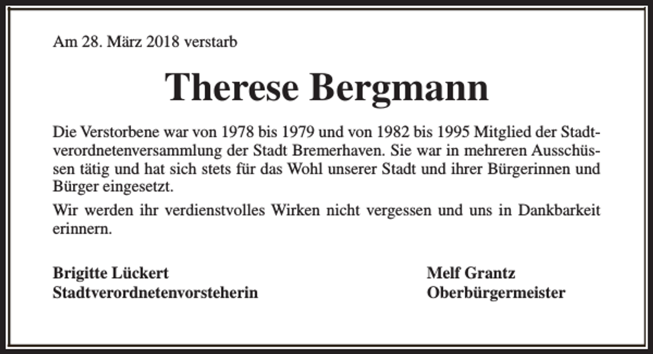 <p>Am 28. März 2018 verstarb</p><p>Therese Bergmann<br />Die Verstorbene war von 1978 bis 1979 und von 1982 bis 1995 Mitglied der Stadtverordnetenversammlung der Stadt Bremerhaven. Sie war in mehreren Ausschüssen tätig und hat sich stets für das Wohl unserer Stadt und ihrer Bürgerinnen und<br />Bürger eingesetzt.<br />Wir werden ihr verdienstvolles Wirken nicht vergessen und uns in Dankbarkeit<br />erinnern.<br />Brigitte Lückert<br />Stadtverordnetenvorsteherin</p><p>Melf Grantz<br />Oberbürgermeister</p>