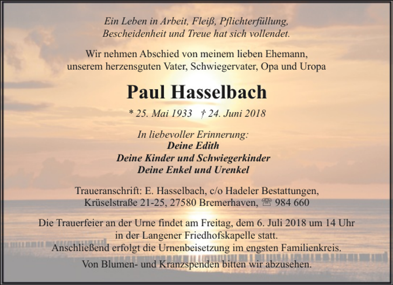 <p>Ein Leben in Arbeit, Fleiß, Pflichterfüllung,<br />Bescheidenheit und Treue hat sich vollendet.<br />Wir nehmen Abschied von meinem lieben Ehemann,<br />unserem herzensguten Vater, Schwiegervater, Opa und Uropa</p><p>Paul Hasselbach<br />* 25. Mai 1933 † 24. Juni 2018<br />In liebevoller Erinnerung:<br />Deine Edith<br />Deine Kinder und Schwiegerkinder<br />Deine Enkel und Urenkel<br />Traueranschrift: E. Hasselbach, c/o Hadeler Bestattungen,<br />Krüselstraße 21-25, 27580 Bremerhaven, ' 984 660<br />Die Trauerfeier an der Urne findet am Freitag, dem 6. Juli 2018 um 14 Uhr<br />in der Langener Friedhofskapelle statt.<br />Anschließend erfolgt die Urnenbeisetzung im engsten Familienkreis.<br />Von Blumen- und Kranzspenden bitten wir abzusehen.</p>