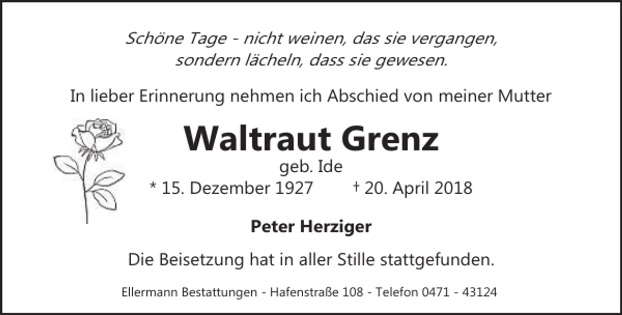 <p>Schöne Tage - nicht weinen, das sie vergangen,<br />sondern lächeln, dass sie gewesen.<br />In lieber Erinnerung nehmen ich Abschied von meiner Mutter</p><p>Waltraut Grenz</p><p>geb. Ide<br />* 15. Dezember 1927<br />† 20. April 2018<br />Peter Herziger<br />Die Beisetzung hat in aller Stille stattgefunden.<br />Ellermann Bestattungen - Hafenstraße 108 - Telefon 0471 - 43124</p>