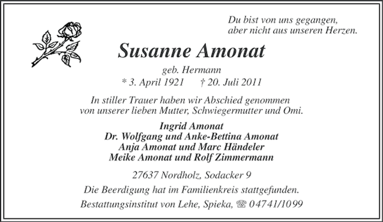 <p>Du bist von uns gegangen,<br />aber nicht aus unseren Herzen.</p><p>Susanne Amonat<br />geb. Hermann<br />* 3. April 1921 † 20. Juli 2011<br />In stiller Trauer haben wir Abschied genommen<br />von unserer lieben Mutter, Schwiegermutter und Omi.<br />Ingrid Amonat<br />Dr. Wolfgang und Anke-Bettina Amonat<br />Anja Amonat und Marc Händeler<br />Meike Amonat und Rolf Zimmermann<br />27637 Nordholz, Sodacker 9<br />Die Beerdigung hat im Familienkreis stattgefunden.<br />Bestattungsinstitut von Lehe, Spieka, 0 47 41/10 99</p>