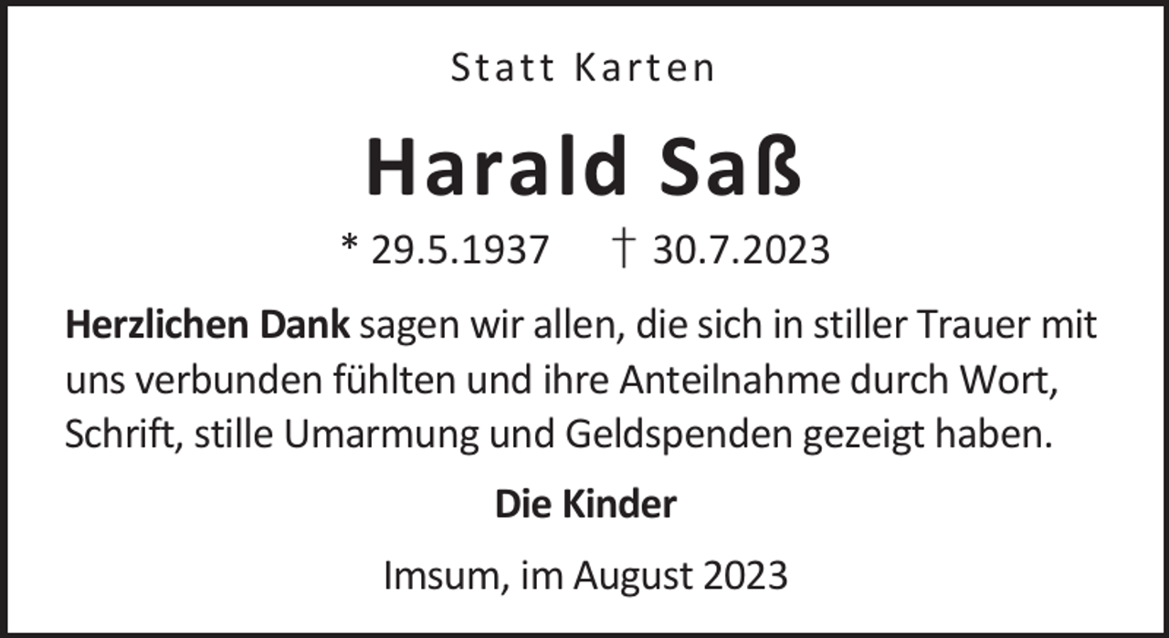 <p>St a t t K a rt en</p><p>Harald Saß</p><p>* 29.5.1937</p><p>† 30.7.2023</p><p>Herzlichen Dank sagen wir allen, die sich in stiller Trauer mit<br />uns verbunden fühlten und ihre Anteilnahme durch Wort,<br />Schrift, stille Umarmung und Geldspenden gezeigt haben.<br />Die Kinder<br />Imsum, im August 2023</p>