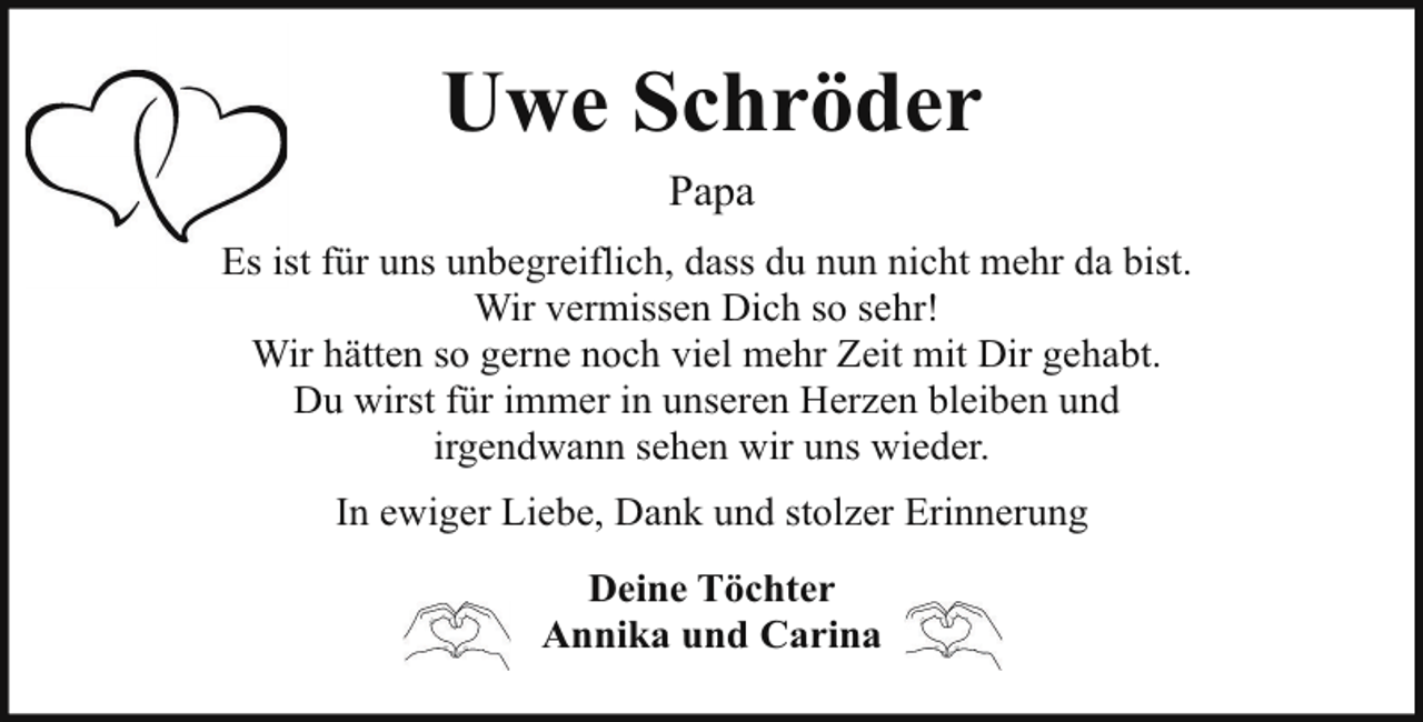 <p>Uwe Schröder<br />Papa<br />Es ist für uns unbegreiflich, dass du nun nicht mehr da bist.<br />Wir vermissen Dich so sehr!<br />Wir hätten so gerne noch viel mehr Zeit mit Dir gehabt.<br />Du wirst für immer in unseren Herzen bleiben und<br />irgendwann sehen wir uns wieder.<br />In ewiger Liebe, Dank und stolzer Erinnerung<br />Deine Töchter<br />Annika und Carina</p>