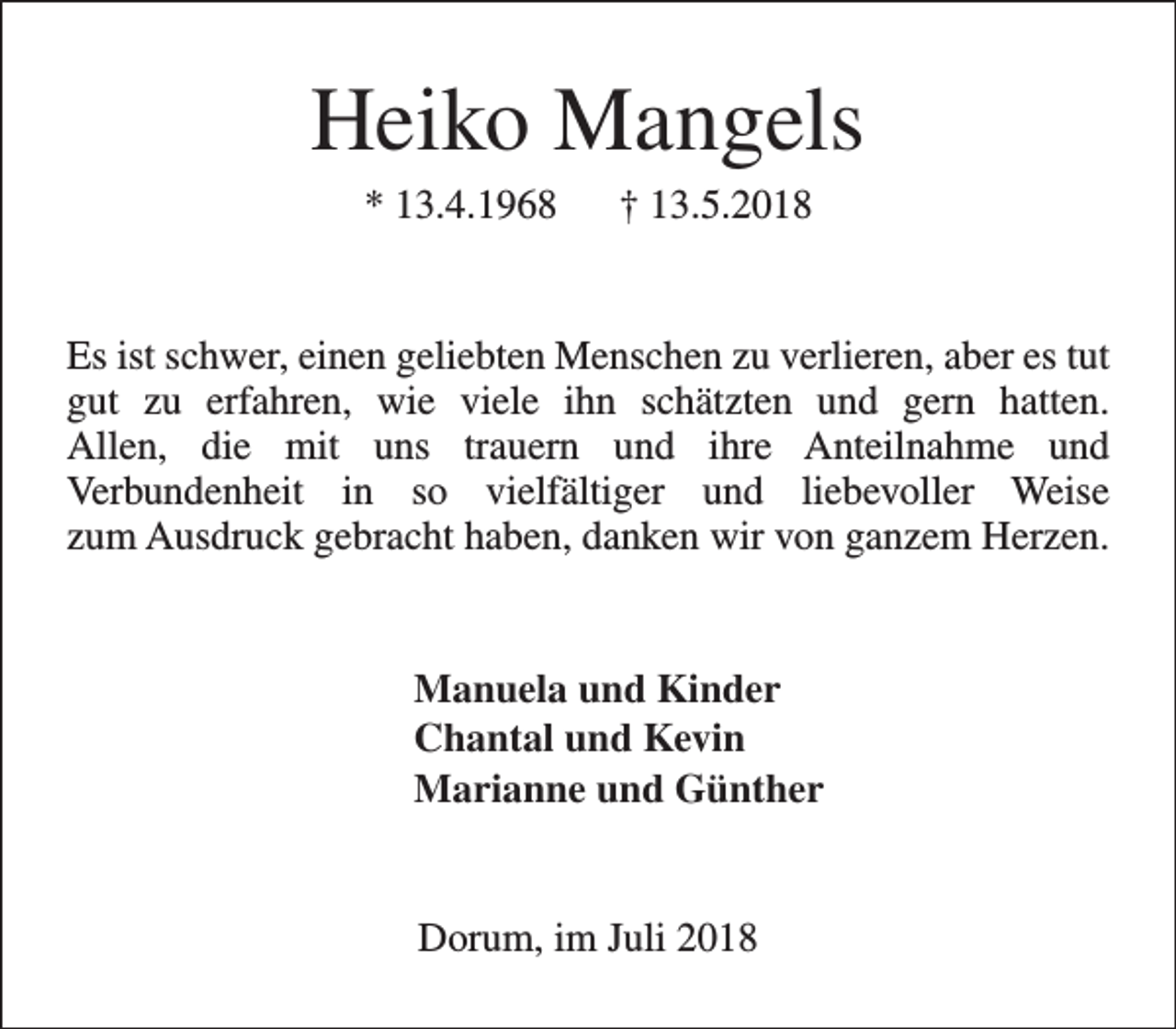 <p>Heiko Mangels<br />* 13.4.1968</p><p>† 13.5.2018</p><p>Es ist schwer, einen geliebten Menschen zu verlieren, aber es tut<br />gut zu erfahren, wie viele ihn schätzten und gern hatten.<br />Allen, die mit uns trauern und ihre Anteilnahme und<br />Verbundenheit in so vielfältiger und liebevoller Weise<br />zum Ausdruck gebracht haben, danken wir von ganzem Herzen.<br />Manuela und Kinder<br />Chantal und Kevin<br />Marianne und Günther<br />Dorum, im Juli 2018</p>