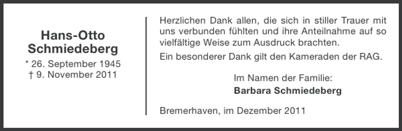 <p>Hans-Otto<br />Schmiedeberg<br />* 26. September 1945<br />† 9. November 2011</p><p>Herzlichen Dank allen, die sich in stiller Trauer mit<br />uns verbunden fühlten und ihre Anteilnahme auf so<br />vielfältige Weise zum Ausdruck brachten.<br />Ein besonderer Dank gilt den Kameraden der RAG.<br />Im Namen der Familie:<br />Barbara Schmiedeberg<br />Bremerhaven, im Dezember 2011</p>