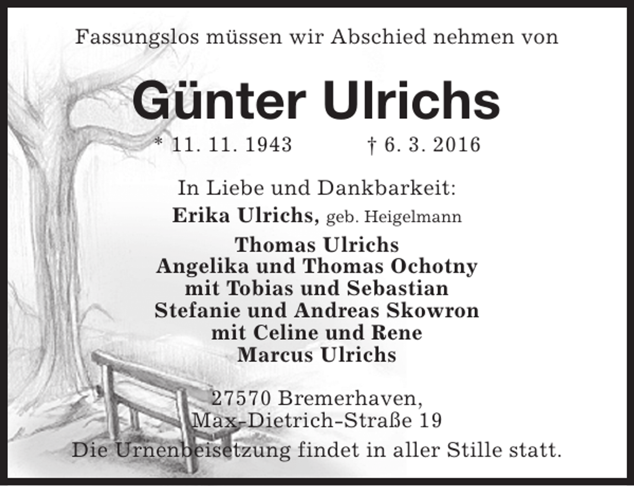 <p>Fassungslos müssen wir Abschied nehmen von</p><p>Günter Ulrichs<br />* 11. 11. 1943</p><p>† 6. 3. 2016</p><p>In Liebe und Dankbarkeit:<br />Erika Ulrichs, geb. Heigelmann<br />Thomas Ulrichs<br />Angelika und Thomas Ochotny<br />mit Tobias und Sebastian<br />Stefanie und Andreas Skowron<br />mit Celine und Rene<br />Marcus Ulrichs<br />27570 Bremerhaven,<br />Max-Dietrich-Straße 19<br />Die Urnenbeisetzung findet in aller Stille statt.</p>
