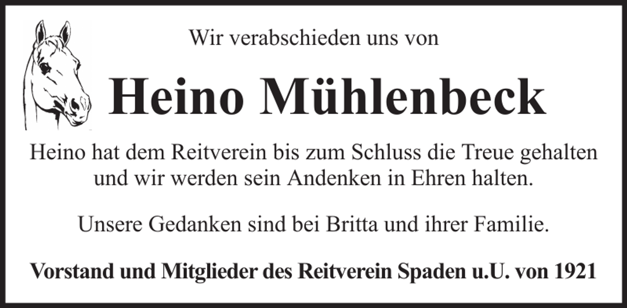 <p>Wir verabschieden uns von</p><p>Heino Mühlenbeck<br />Heino hat dem Reitverein bis zum Schluss die Treue gehalten<br />und wir werden sein Andenken in Ehren halten.<br />Unsere Gedanken sind bei Britta und ihrer Familie.<br />Vorstand und Mitglieder des Reitverein Spaden u.U. von 1921</p>