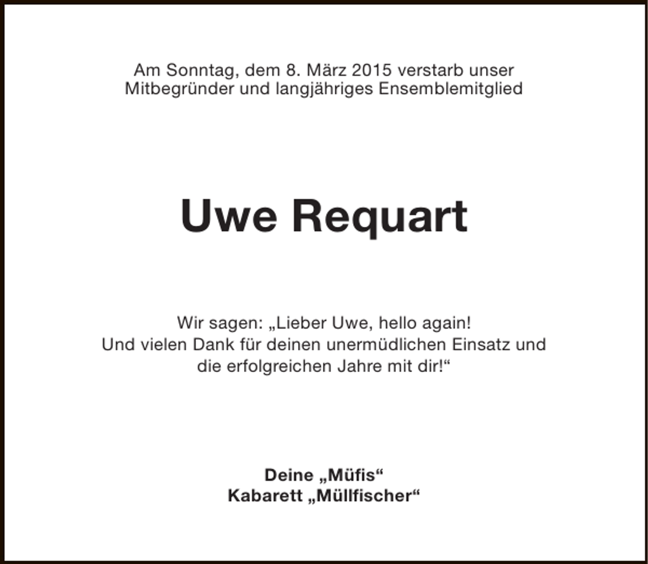 <p>Am Sonntag, dem 8. März 2015 verstarb unser<br />Mitbegründer und langjähriges Ensemblemitglied</p><p>Uwe Requart<br />Wir sagen: „Lieber Uwe, hello again!<br />Und vielen Dank für deinen unermüdlichen Einsatz und<br />die erfolgreichen Jahre mit dir!“</p><p>Deine „Müfis“<br />Kabarett „Müllfischer“</p>