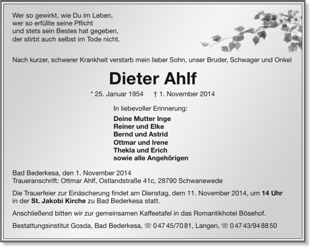 <p>Wer so gewirkt, wie Du im Leben,<br />wer so erfüllte seine Pflicht<br />und stets sein Bestes hat gegeben,<br />der stirbt auch selbst im Tode nicht.<br />Nach kurzer, schwerer Krankheit verstarb mein lieber Sohn, unser Bruder, Schwager und Onkel</p><p>Dieter Ahlf</p><p>* 25. Januar 1954</p><p>† 1. November 2014</p><p>In liebevoller Erinnerung:<br />Deine Mutter Inge<br />Reiner und Elke<br />Bernd und Astrid<br />Ottmar und Irene<br />Thekla und Erich<br />sowie alle Angehörigen<br />Bad Bederkesa, den 1. November 2014<br />Traueranschrift: Ottmar Ahlf, Ostlandstraße 41c, 28790 Schwanewede<br />Die Trauerfeier zur Einäscherung findet am Dienstag, dem 11. November 2014, um 14 Uhr<br />in der St. Jakobi Kirche zu Bad Bederkesa statt.<br />Anschließend bitten wir zur gemeinsamen Kaffeetafel in das Romantikhotel Bösehof.<br />Bestattungsinstitut Gosda, Bad Bederkesa,  0 47 45/70 81, Langen,  0 47 43/94 88 50</p>