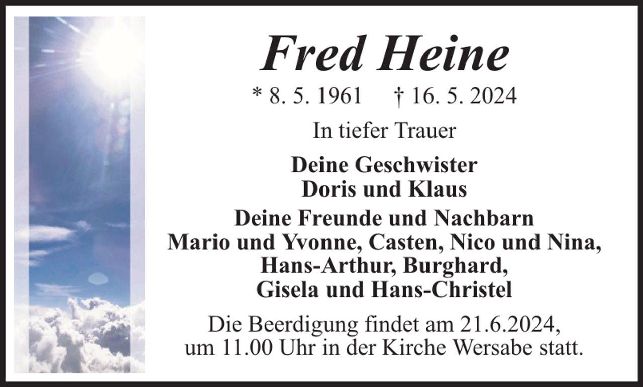<p>Fred Heine</p><p>* 8. 5. 1961 † 16. 5. 2024<br />In tiefer Trauer<br />Deine Geschwister<br />Doris und Klaus<br />Deine Freunde und Nachbarn<br />Mario und Yvonne, Casten, Nico und Nina,<br />Hans-Arthur, Burghard,<br />Gisela und Hans-Christel<br />Die Beerdigung findet am 21.6.2024,<br />um 11.00 Uhr in der Kirche Wersabe statt.</p>