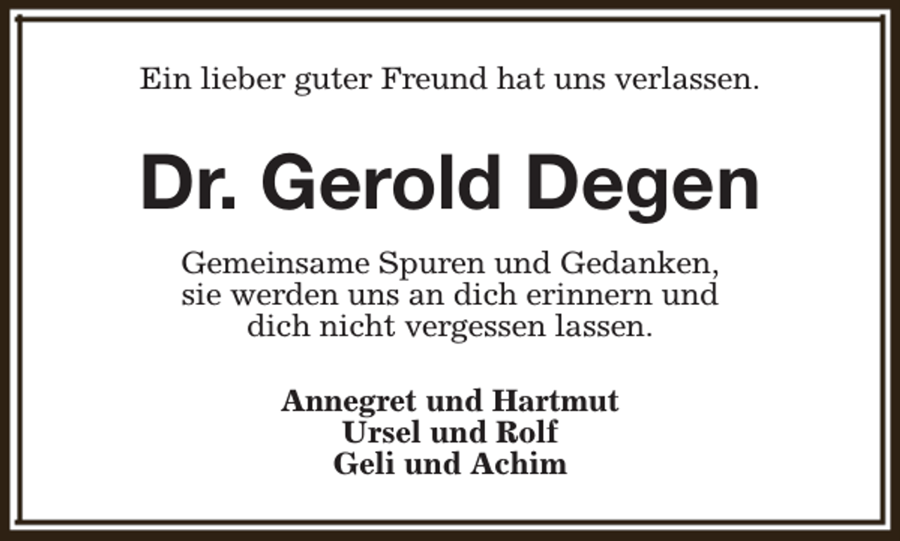 <p>Ein lieber guter Freund hat uns verlassen.</p><p>Dr. Gerold Degen<br />Gemeinsame Spuren und Gedanken,<br />sie werden uns an dich erinnern und<br />dich nicht vergessen lassen.<br />Annegret und Hartmut<br />Ursel und Rolf<br />Geli und Achim</p>