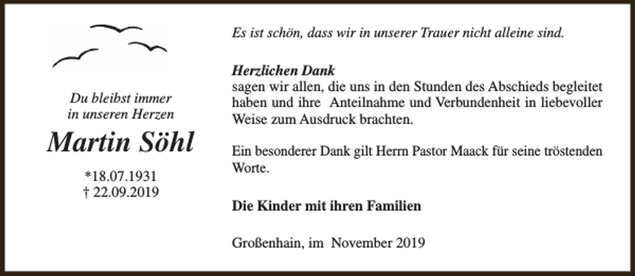 <p>Es ist schön, dass wir in unserer Trauer nicht alleine sind.</p><p>Du bleibst immer<br />in unseren Herzen</p><p>Martin Söhl<br />*18.07.1931<br />† 22.09.2019</p><p>Herzlichen Dank<br />sagen wir allen, die uns in den Stunden des Abschieds begleitet<br />haben und ihre Anteilnahme und Verbundenheit in liebevoller<br />Weise zum Ausdruck brachten.<br />Ein besonderer Dank gilt Herrn Pastor Maack für seine tröstenden<br />Worte.<br />Die Kinder mit ihren Familien<br />Großenhain, im November 2019</p>