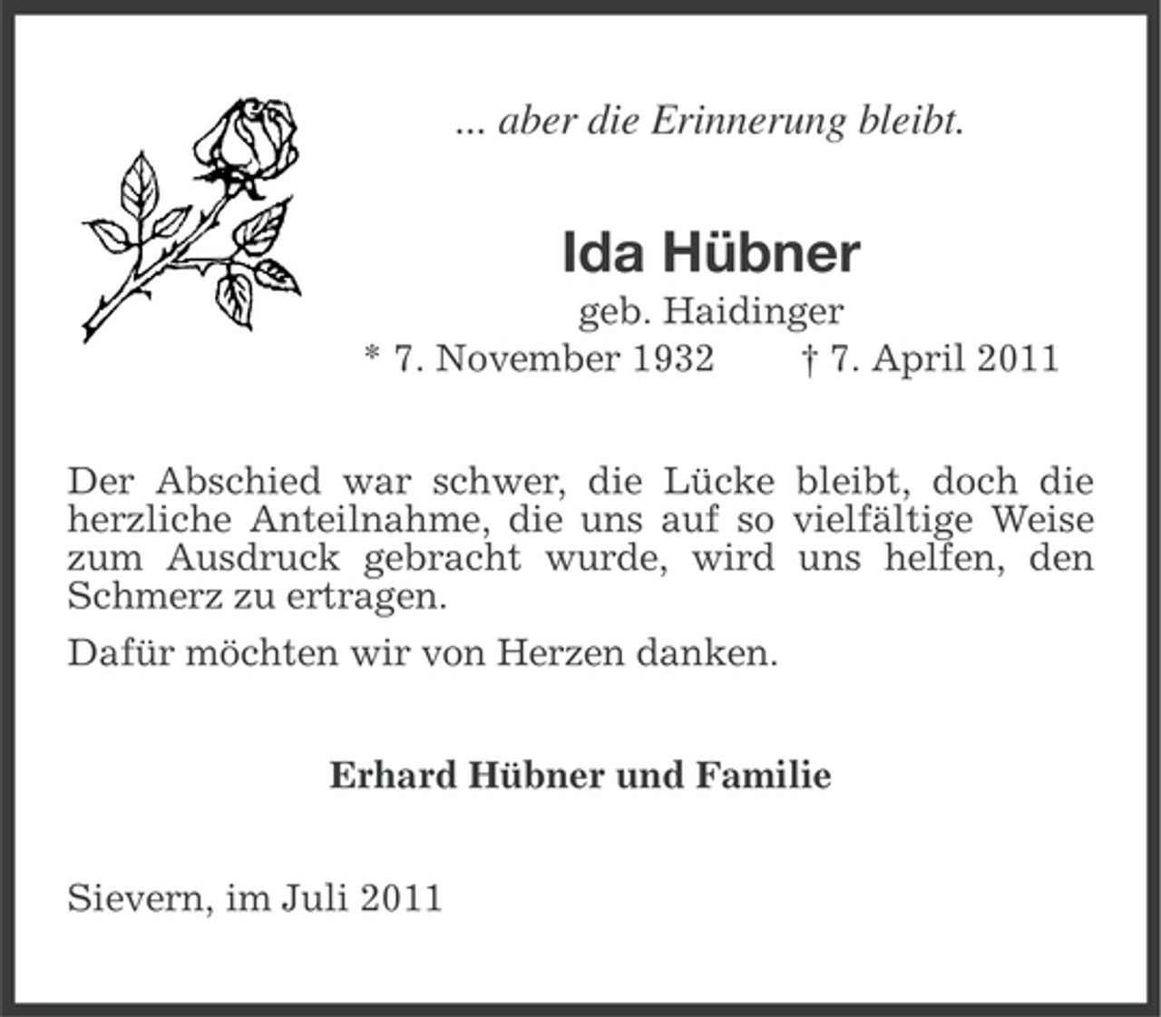 <p>... aber die Erinnerung bleibt.</p><p>Ida Hübner<br />geb. Haidinger<br />* 7. November 1932<br />† 7. April 2011<br />Der Abschied war schwer, die Lücke bleibt, doch die<br />herzliche Anteilnahme, die uns auf so vielfältige Weise<br />zum Ausdruck gebracht wurde, wird uns helfen, den<br />Schmerz zu ertragen.<br />Dafür möchten wir von Herzen danken.<br />Erhard Hübner und Familie<br />Sievern, im Juli 2011</p>