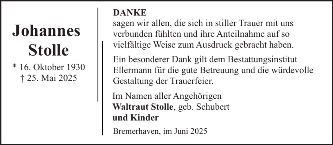 <p>Johannes<br />Stolle</p><p>* 16. Oktober 1930<br />† 25. Mai 2025</p><p>DANKE<br />sagen wir allen, die sich in stiller Trauer mit uns<br />verbunden fühlten und ihre Anteilnahme auf so<br />vielfältige Weise zum Ausdruck gebracht haben.<br />Ein besonderer Dank gilt dem Bestattungsinstitut<br />Ellermann für die gute Betreuung und die würdevolle<br />Gestaltung der Trauerfeier.<br />Im Namen aller Angehörigen<br />Waltraut Stolle, geb. Schubert<br />und Kinder<br />Bremerhaven, im Juni 2025</p>