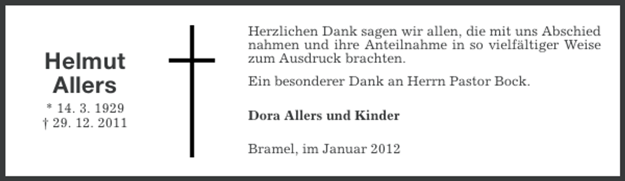 <p>Helmut<br />Allers<br />* 14. 3. 1929<br />† 29. 12. 2011</p><p>Herzlichen Dank sagen wir allen, die mit uns Abschied<br />nahmen und ihre Anteilnahme in so vielfältiger Weise<br />zum Ausdruck brachten.<br />Ein besonderer Dank an Herrn Pastor Bock.<br />Dora Allers und Kinder<br />Bramel, im Januar 2012</p>