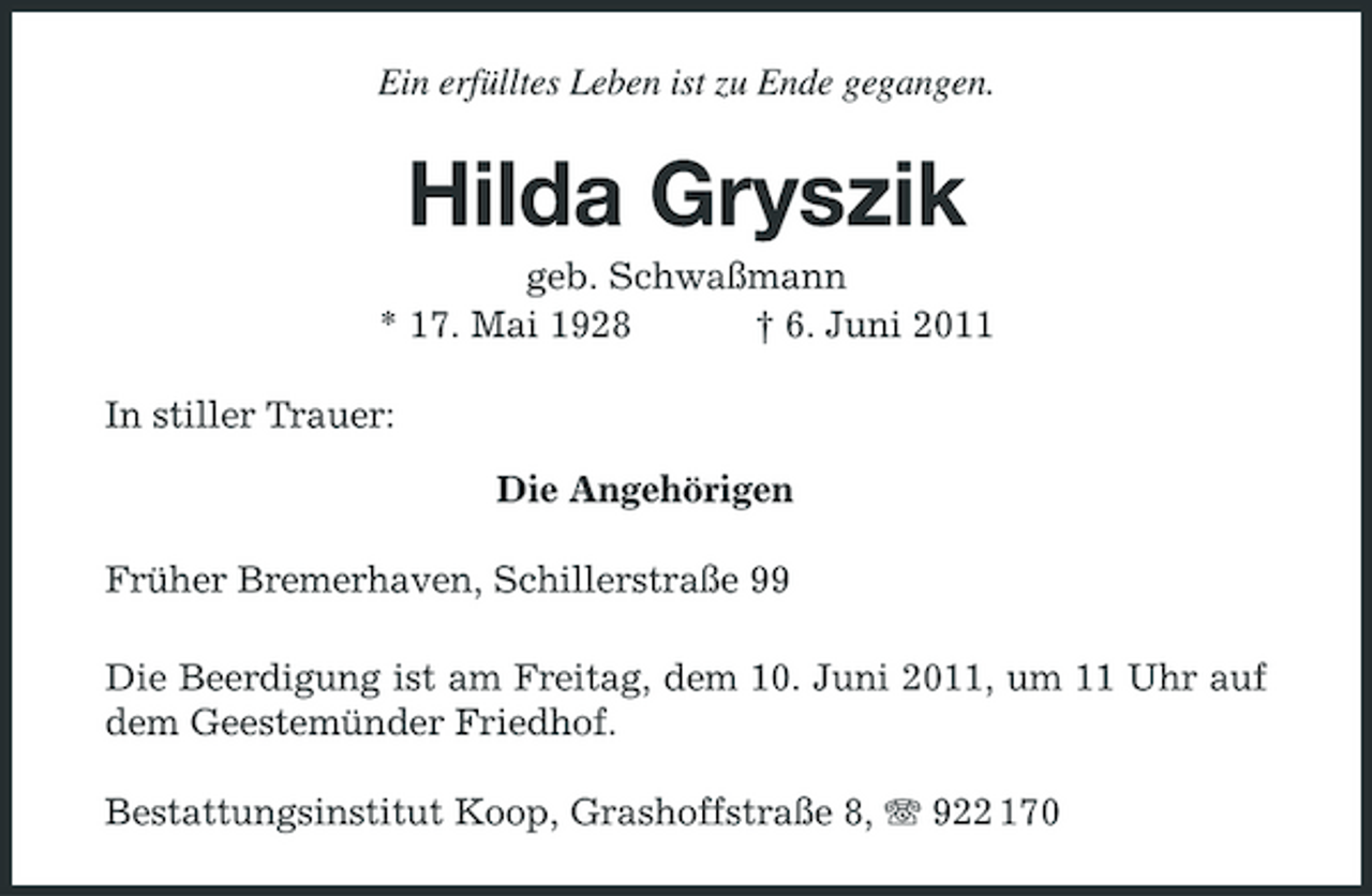 <p>Ein erfülltes Leben ist zu Ende gegangen.</p><p>Hilda Gryszik<br />geb. Schwaßmann * 17. Mai 1928 † 6. Juni 2011 In stiller Trauer: Die Angehörigen Früher Bremerhaven, Schillerstraße 99 Die Beerdigung ist am Freitag, dem 10. Juni 2011, um 11 Uhr auf dem Geestemünder Friedhof. Bestattungsinstitut Koop, Grashoffstraße 8, 922 170</p>