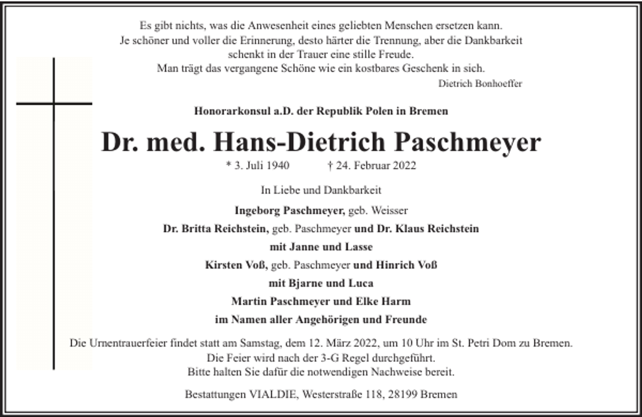 <p>Es gibt nichts, was die Anwesenheit eines geliebten Menschen ersetzen kann.<br />Je schöner und voller die Erinnerung, desto härter die Trennung, aber die Dankbarkeit<br />schenkt in der Trauer eine stille Freude.<br />Man trägt das vergangene Schöne wie ein kostbares Geschenk in sich.<br />Dietrich Bonhoeffer</p><p>Honorarkonsul a.D. der Republik Polen in Bremen</p><p>Dr. med. Hans-Dietrich Paschmeyer<br />* 3. Juli 1940</p><p>† 24. Februar 2022</p><p>In Liebe und Dankbarkeit<br />Ingeborg Paschmeyer, geb. Weisser<br />Dr. Britta Reichstein, geb. Paschmeyer und Dr. Klaus Reichstein<br />mit Janne und Lasse<br />Kirsten Voß, geb. Paschmeyer und Hinrich Voß<br />mit Bjarne und Luca<br />Martin Paschmeyer und Elke Harm<br />im Namen aller Angehörigen und Freunde<br />Die Urnentrauerfeier findet statt am Samstag, dem 12. März 2022, um 10 Uhr im St. Petri Dom zu Bremen.<br />Die Feier wird nach der 3-G Regel durchgeführt.<br />Bitte halten Sie dafür die notwendigen Nachweise bereit.<br />Bestattungen VIALDIE, Westerstraße 118, 28199 Bremen</p>
