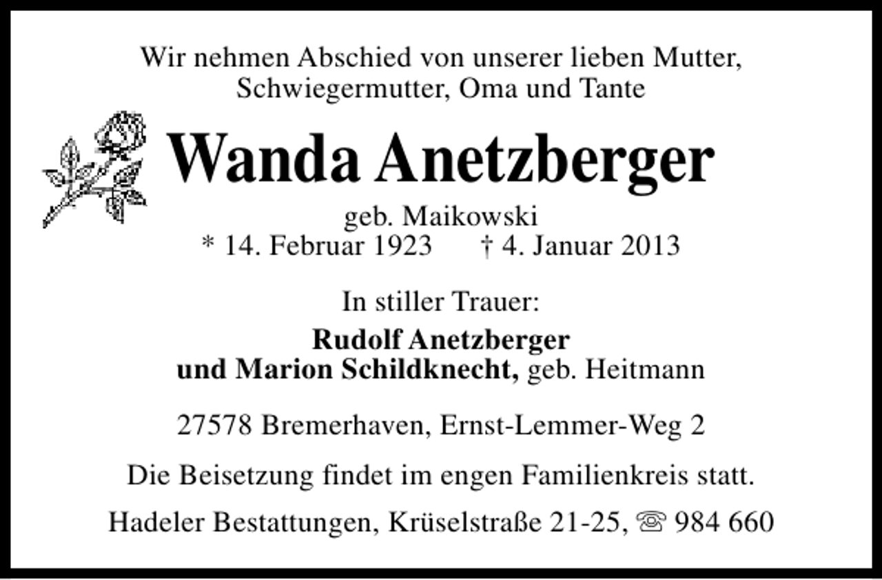 <p>Wir nehmen Abschied von unserer lieben Mutter,<br />Schwiegermutter, Oma und Tante</p><p>Wanda Anetzberger<br />geb. Maikowski<br />* 14. Februar 1923 † 4. Januar 2013</p><p>In stiller Trauer:<br />Rudolf Anetzberger<br />und Marion Schildknecht, geb. Heitmann<br />27578 Bremerhaven, Ernst-Lemmer-Weg 2<br />Die Beisetzung findet im engen Familienkreis statt.<br />Hadeler Bestattungen, Krüselstraße 21-25, s 984 660</p>