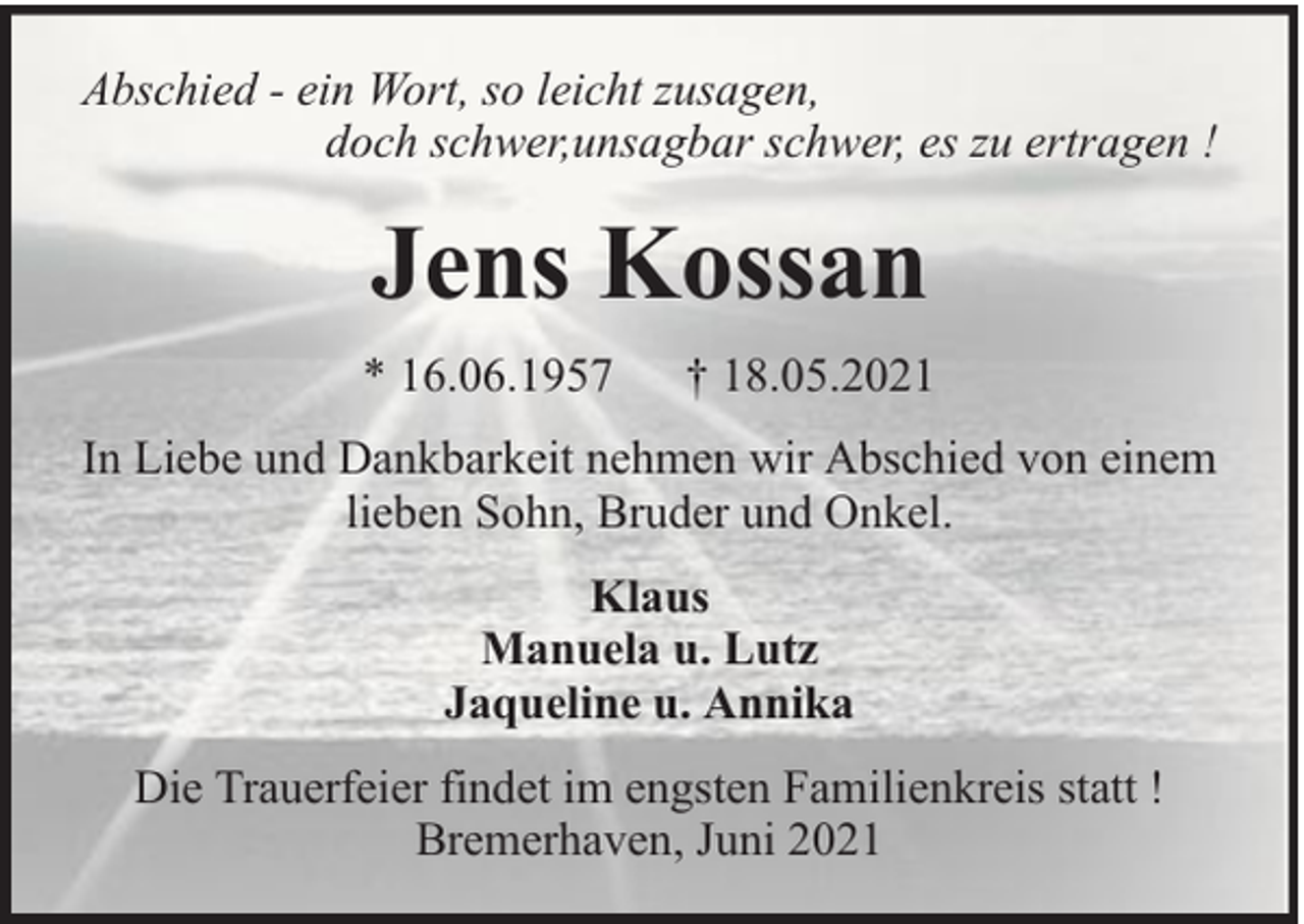 <p>Abschied - ein Wort, so leicht zusagen,<br />doch schwer,unsagbar schwer, es zu ertragen !</p><p>Jens Kossan<br />* 16.06.1957</p><p>† 18.05.2021</p><p>In Liebe und Dankbarkeit nehmen wir Abschied von einem<br />lieben Sohn, Bruder und Onkel.<br />Klaus<br />Manuela u. Lutz<br />Jaqueline u. Annika<br />Die Trauerfeier findet im engsten Familienkreis statt !<br />Bremerhaven, Juni 2021</p>