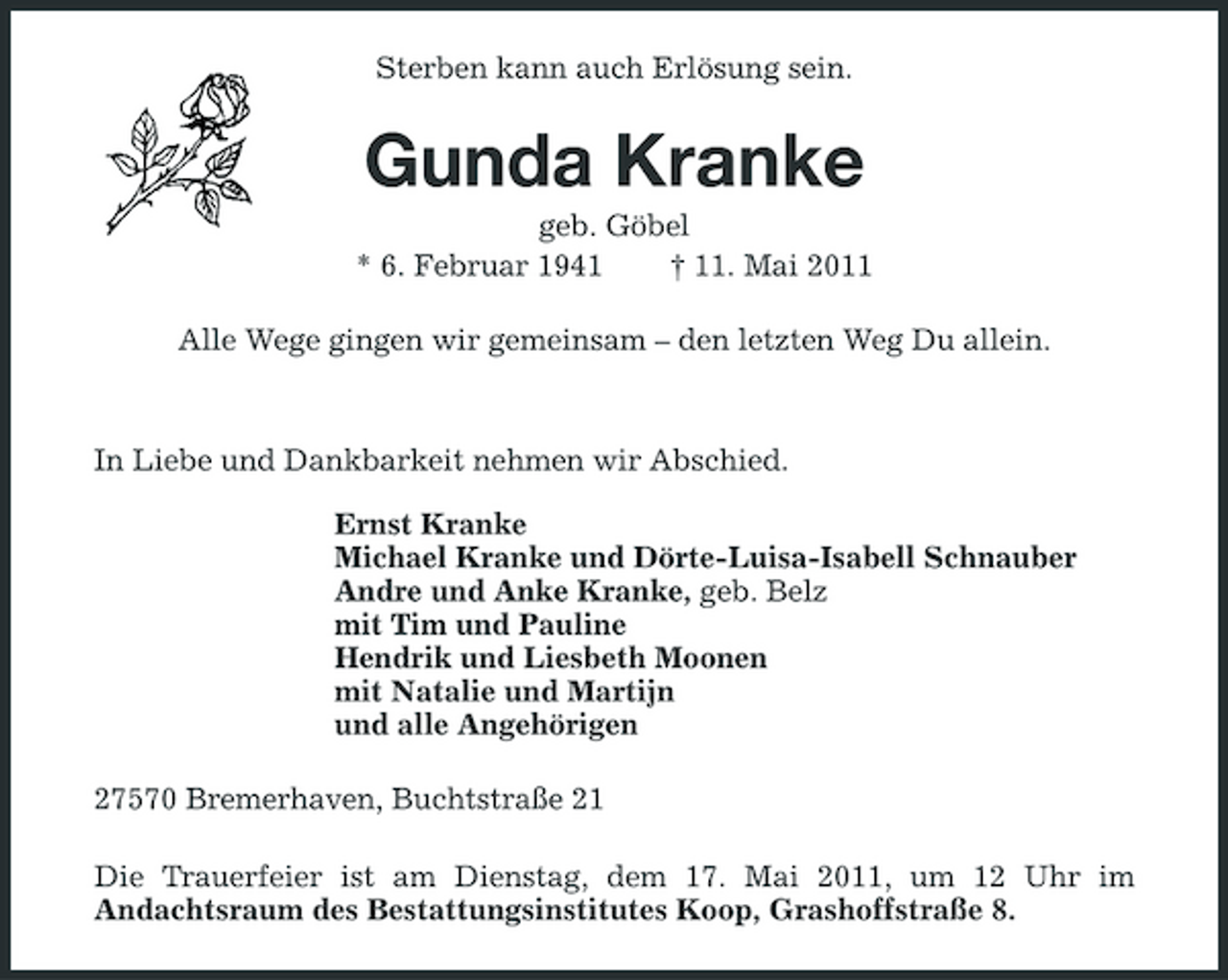 <p>Sterben kann auch Erlösung sein.</p><p>Gunda Kranke<br />geb. Göbel * 6. Februar 1941 † 11. Mai 2011 Alle Wege gingen wir gemeinsam – den letzten Weg Du allein.</p><p>In Liebe und Dankbarkeit nehmen wir Abschied. Ernst Kranke Michael Kranke und Dörte-Luisa-Isabell Schnauber Andre und Anke Kranke, geb. Belz mit Tim und Pauline Hendrik und Liesbeth Moonen mit Natalie und Martijn und alle Angehörigen 27570 Bremerhaven, Buchtstraße 21 Die Trauerfeier ist am Dienstag, dem 17. Mai 2011, um 12 Uhr im Andachtsraum des Bestattungsinstitutes Koop, Grashoffstraße 8.</p>