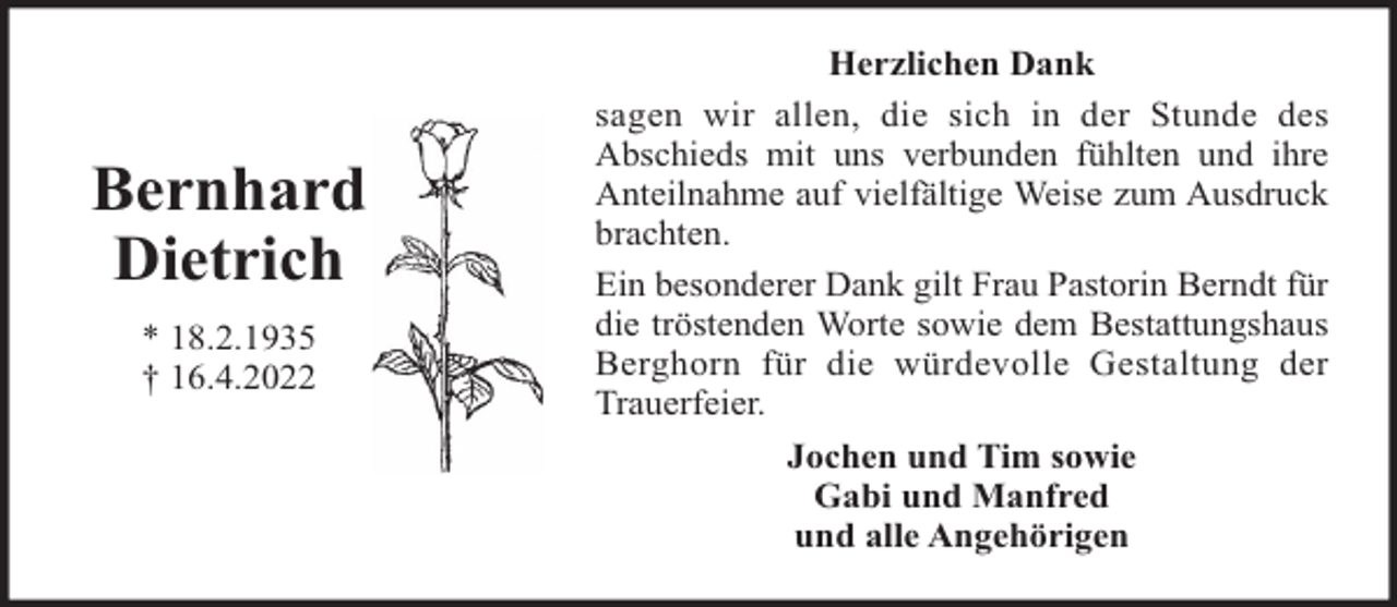 <p>Bernhard<br />Dietrich<br />* 18.2.1935<br />† 16.4.2022</p><p>Herzlichen Dank<br />sagen wir allen, die sich in der Stunde des<br />Abschieds mit uns verbunden fühlten und ihre<br />Anteilnahme auf vielfältige Weise zum Ausdruck<br />brachten.<br />Ein besonderer Dank gilt Frau Pastorin Berndt für<br />die tröstenden Worte sowie dem Bestattungshaus<br />Berghorn für die würdevolle Gestaltung der<br />Trauerfeier.<br />Jochen und Tim sowie<br />Gabi und Manfred<br />und alle Angehörigen</p>
